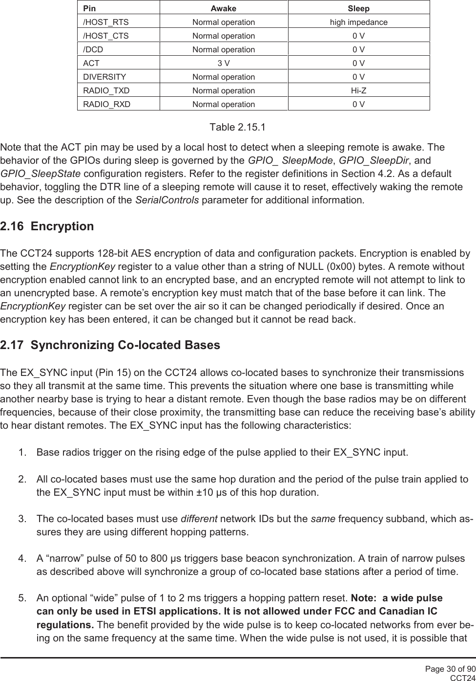 Page 30 of 90CCT24PinAwakeSleep/HOST_RTSNormal operationhigh impedance/HOST_CTSNormal operation0 V/DCDNormal operation0 VACT3 V0 VDIVERSITYNormal operation0 VRADIO_TXDNormal operationHi-ZRADIO_RXDNormal operation0 VTable 2.15.1Note that the ACT pin may be used by a local host to detect when a sleeping remote is awake. Thebehavior of the GPIOs during sleep is governed by the GPIO_ SleepMode,GPIO_SleepDir, andGPIO_SleepState configuration registers. Refer to the register definitions in Section 4.2. As a defaultbehavior, toggling the DTR line of a sleeping remote will cause it to reset, effectively waking the remoteup. See the description of the SerialControls parameter for additional information.2.16 EncryptionThe CCT24 supports 128-bit AES encryption of data and configuration packets. Encryption is enabled bysetting the EncryptionKey register to a value other than a string of NULL (0x00) bytes. A remote withoutencryption enabled cannot link to an encrypted base, and an encrypted remote will not attempt to link toan unencrypted base. A remote’s encryption key must match that of the base before it can link. TheEncryptionKey register can be set over the air so it can be changed periodically if desired. Once anencryption key has been entered, it can be changed but it cannot be read back.2.17 Synchronizing Co-located BasesThe EX_SYNC input (Pin 15) on the CCT24 allows co-located bases to synchronize their transmissionsso they all transmit at the same time. This prevents the situation where one base is transmitting whileanother nearby base is trying to hear a distant remote. Even though the base radios may be on differentfrequencies, because of their close proximity, the transmitting base can reduce the receiving base’s abilityto hear distant remotes. The EX_SYNC input has the following characteristics:1. Base radios trigger on the rising edge of the pulse applied to their EX_SYNC input.2. All co-located bases must use the same hop duration and the period of the pulse train applied tothe EX_SYNC input must be within ±10 µs of this hop duration.3. The co-located bases must use different network IDs but the same frequency subband, which as-sures they are using different hopping patterns.4. A “narrow” pulse of 50 to 800 µs triggers base beacon synchronization. A train of narrow pulsesas described above will synchronize a group of co-located base stations after a period of time.5. An optional “wide” pulse of 1 to 2 ms triggers a hopping pattern reset. Note: a wide pulsecan only be used in ETSI applications. It is not allowed under FCC and Canadian ICregulations. The benefit provided by the wide pulse is to keep co-located networks from ever be-ing on the same frequency at the same time. When the wide pulse is not used, it is possible that