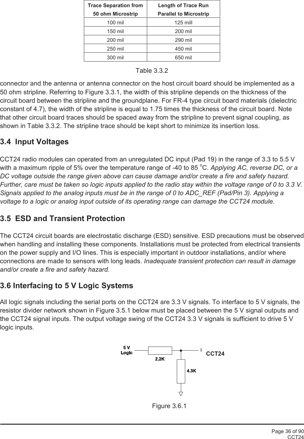 Page 36 of 90CCT24Trace Separation from50 ohm MicrostripLength of Trace RunParallel to Microstrip100 mil125 mill150 mil200 mil200 mil290 mil250 mil450 mil300 mil650 milTable 3.3.2connector and the antenna or antenna connector on the host circuit board should be implemented as a50 ohm stripline. Referring to Figure 3.3.1, the width of this stripline depends on the thickness of thecircuit board between the stripline and the groundplane. For FR-4 type circuit board materials (dielectricconstant of 4.7), the width of the stripline is equal to 1.75 times the thickness of the circuit board. Notethat other circuit board traces should be spaced away from the stripline to prevent signal coupling, asshown in Table 3.3.2. The stripline trace should be kept short to minimize its insertion loss.3.4 Input VoltagesCCT24 radio modules can operated from an unregulated DC input (Pad 19) in the range of 3.3 to 5.5 Vwith a maximum ripple of 5% over the temperature range of -40 to 85 oC. Applying AC, reverse DC, or aDC voltage outside the range given above can cause damage and/or create a fire and safety hazard.Further, care must be taken so logic inputs applied to the radio stay within the voltage range of 0 to 3.3 V.Signals applied to the analog inputs must be in the range of 0 to ADC_REF (Pad/Pin 3). Applying avoltage to a logic or analog input outside of its operating range can damage the CCT24 module.3.5 ESD and Transient ProtectionThe CCT24 circuit boards are electrostatic discharge (ESD) sensitive. ESD precautions must be observedwhen handling and installing these components. Installations must be protected from electrical transientson the power supply and I/O lines. This is especially important in outdoor installations, and/or whereconnections are made to sensors with long leads. Inadequate transient protection can result in damageand/or create a fire and safety hazard.3.6 Interfacing to 5 V Logic SystemsAll logic signals including the serial ports on the CCT24 are 3.3 V signals. To interface to 5 V signals, theresistor divider network shown in Figure 3.5.1 below must be placed between the 5 V signal outputs andthe CCT24 signal inputs. The output voltage swing of the CCT24 3.3 V signals is sufficient to drive 5 Vlogic inputs.Figure 3.6.1CCT24