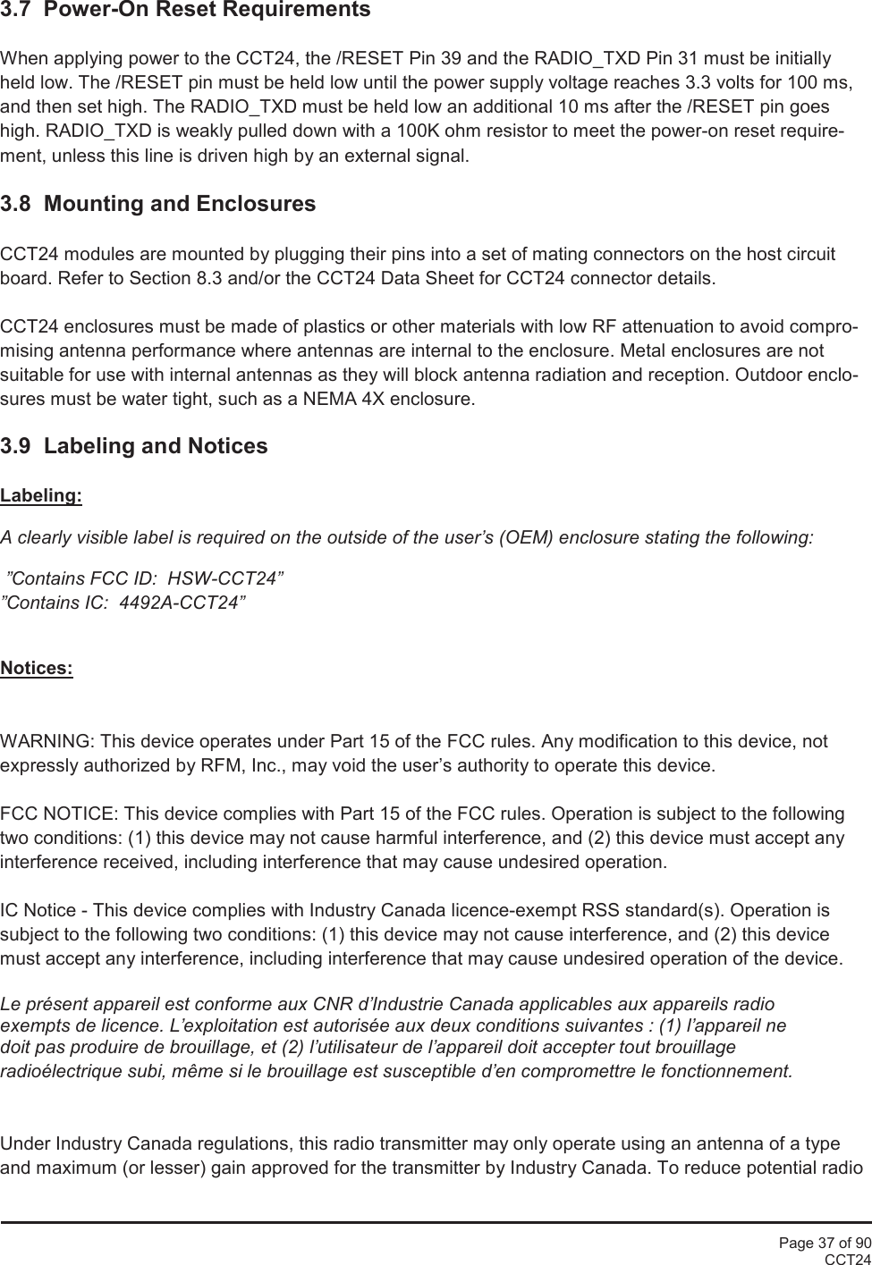 Page 37 of 90CCT243.7 Power-On Reset RequirementsWhen applying power to the CCT24, the /RESET Pin 39 and the RADIO_TXD Pin 31 must be initiallyheld low. The /RESET pin must be held low until the power supply voltage reaches 3.3 volts for 100 ms,and then set high. The RADIO_TXD must be held low an additional 10 ms after the /RESET pin goeshigh. RADIO_TXD is weakly pulled down with a 100K ohm resistor to meet the power-on reset require-ment, unless this line is driven high by an external signal.3.8 Mounting and EnclosuresCCT24 modules are mounted by plugging their pins into a set of mating connectors on the host circuitboard. Refer to Section 8.3 and/or the CCT24 Data Sheet for CCT24 connector details.CCT24 enclosures must be made of plastics or other materials with low RF attenuation to avoid compro-mising antenna performance where antennas are internal to the enclosure. Metal enclosures are notsuitable for use with internal antennas as they will block antenna radiation and reception. Outdoor enclo-sures must be water tight, such as a NEMA 4X enclosure.3.9  Labeling and NoticesLabeling:A clearly visible label is required on the outside of the user’s (OEM) enclosure stating the following:”Contains FCC ID:  HSW-CCT24””Contains IC:  4492A-CCT24”Notices:WARNING: This device operates under Part 15 of the FCC rules. Any modification to this device, notexpressly authorized by RFM, Inc., may void the user’s authority to operate this device.FCC NOTICE: This device complies with Part 15 of the FCC rules. Operation is subject to the followingtwo conditions: (1) this device may not cause harmful interference, and (2) this device must accept anyinterference received, including interference that may cause undesired operation.IC Notice - This device complies with Industry Canada licence-exempt RSS standard(s). Operation issubject to the following two conditions: (1) this device may not cause interference, and (2) this devicemust accept any interference, including interference that may cause undesired operation of the device.Le présent appareil est conforme aux CNR d’Industrie Canada applicables aux appareils radioexempts de licence. L’exploitation est autorisée aux deux conditions suivantes : (1) l’appareil nedoit pas produire de brouillage, et (2) l’utilisateur de l’appareil doit accepter tout brouillageradioélectrique subi, même si le brouillage est susceptible d’en compromettre le fonctionnement.Under Industry Canada regulations, this radio transmitter may only operate using an antenna of a typeand maximum (or lesser) gain approved for the transmitter by Industry Canada. To reduce potential radio
