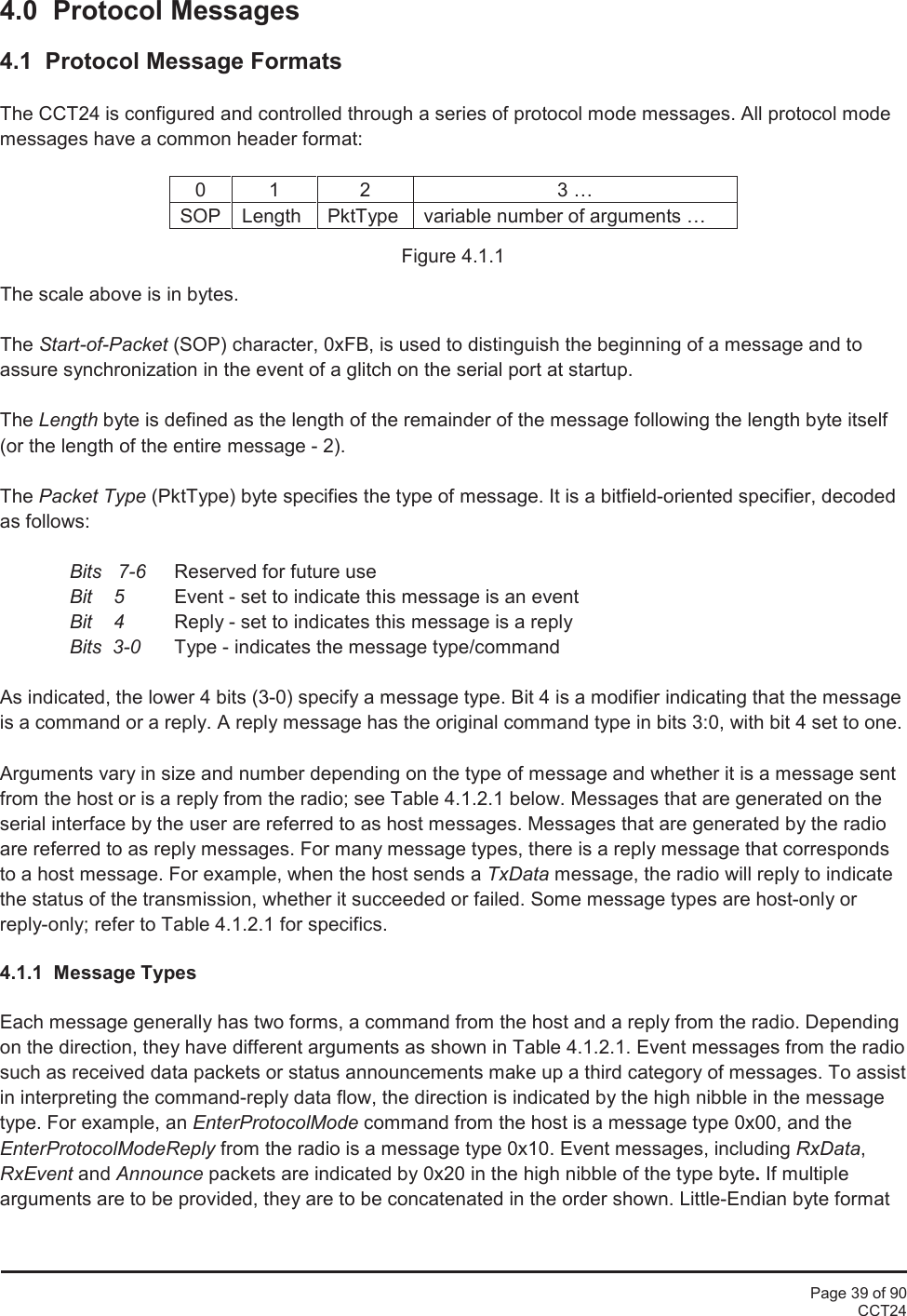Page 39 of 90CCT244.0 Protocol Messages4.1 Protocol Message FormatsThe CCT24 is configured and controlled through a series of protocol mode messages. All protocol modemessages have a common header format:0123 …SOPLengthPktTypevariable number of arguments …Figure 4.1.1The scale above is in bytes.The Start-of-Packet (SOP) character, 0xFB, is used to distinguish the beginning of a message and toassure synchronization in the event of a glitch on the serial port at startup.The Length byte is defined as the length of the remainder of the message following the length byte itself(or the length of the entire message - 2).The Packet Type (PktType) byte specifies the type of message. It is a bitfield-oriented specifier, decodedas follows:Bits 7-6 Reserved for future useBit    5 Event - set to indicate this message is an eventBit 4 Reply - set to indicates this message is a replyBits 3-0 Type - indicates the message type/commandAs indicated, the lower 4 bits (3-0) specify a message type. Bit 4 is a modifier indicating that the messageis a command or a reply. A reply message has the original command type in bits 3:0, with bit 4 set to one.Arguments vary in size and number depending on the type of message and whether it is a message sentfrom the host or is a reply from the radio; see Table 4.1.2.1 below. Messages that are generated on theserial interface by the user are referred to as host messages. Messages that are generated by the radioare referred to as reply messages. For many message types, there is a reply message that correspondsto a host message. For example, when the host sends a TxData message, the radio will reply to indicatethe status of the transmission, whether it succeeded or failed. Some message types are host-only orreply-only; refer to Table 4.1.2.1 for specifics.4.1.1 Message TypesEach message generally has two forms, a command from the host and a reply from the radio. Dependingon the direction, they have different arguments as shown in Table 4.1.2.1. Event messages from the radiosuch as received data packets or status announcements make up a third category of messages. To assistin interpreting the command-reply data flow, the direction is indicated by the high nibble in the messagetype. For example, an EnterProtocolMode command from the host is a message type 0x00, and theEnterProtocolModeReply from the radio is a message type 0x10. Event messages, including RxData,RxEvent and Announce packets are indicated by 0x20 in the high nibble of the type byte.If multiplearguments are to be provided, they are to be concatenated in the order shown. Little-Endian byte format