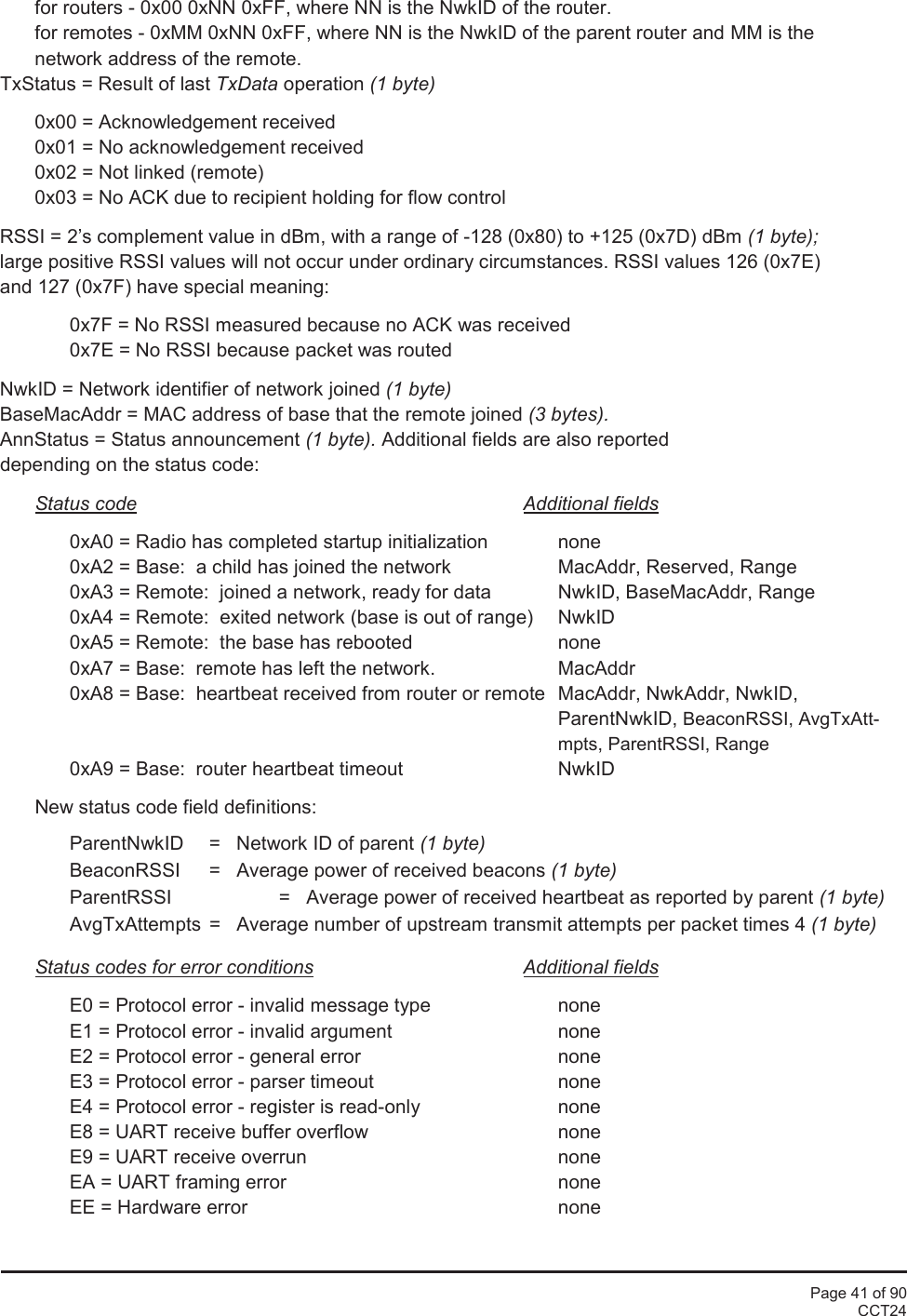 Page 41 of 90CCT24for routers - 0x00 0xNN 0xFF, where NN is the NwkID of the router.for remotes - 0xMM 0xNN 0xFF, where NN is the NwkID of the parent router and MM is thenetwork address of the remote.TxStatus = Result of last TxData operation (1 byte)0x00 = Acknowledgement received0x01 = No acknowledgement received0x02 = Not linked (remote)0x03 = No ACK due to recipient holding for flow controlRSSI = 2’s complement value in dBm, with a range of -128 (0x80) to +125 (0x7D) dBm (1 byte);large positive RSSI values will not occur under ordinary circumstances. RSSI values 126 (0x7E)and 127 (0x7F) have special meaning:0x7F = No RSSI measured because no ACK was received0x7E = No RSSI because packet was routedNwkID = Network identifier of network joined (1 byte)BaseMacAddr = MAC address of base that the remote joined (3 bytes).AnnStatus = Status announcement (1 byte). Additional fields are also reporteddepending on the status code:Status code Additional fields0xA0 = Radio has completed startup initialization none0xA2 = Base:  a child has joined the network MacAddr, Reserved, Range0xA3 = Remote:  joined a network, ready for data NwkID, BaseMacAddr, Range0xA4 = Remote:  exited network (base is out of range) NwkID0xA5 = Remote:  the base has rebooted none0xA7 = Base:  remote has left the network. MacAddr0xA8 = Base:  heartbeat received from router or remote MacAddr, NwkAddr, NwkID,ParentNwkID, BeaconRSSI, AvgTxAtt-mpts, ParentRSSI, Range0xA9 = Base:  router heartbeat timeout NwkIDNew status code field definitions:ParentNwkID =   Network ID of parent (1 byte)BeaconRSSI =   Average power of received beacons (1 byte)ParentRSSI =   Average power of received heartbeat as reported by parent (1 byte)AvgTxAttempts =   Average number of upstream transmit attempts per packet times 4 (1 byte)Status codes for error conditions Additional fieldsE0 = Protocol error - invalid message type noneE1 = Protocol error - invalid argument noneE2 = Protocol error - general error noneE3 = Protocol error - parser timeout noneE4 = Protocol error - register is read-only noneE8 = UART receive buffer overflow noneE9 = UART receive overrun noneEA = UART framing error noneEE = Hardware error none