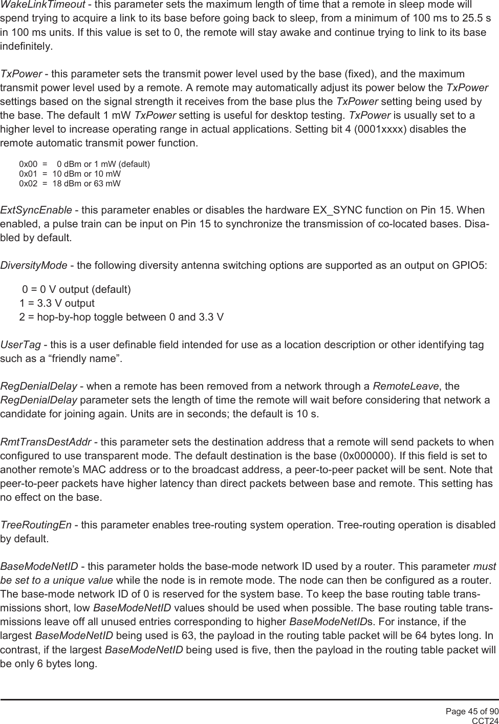 Page 45 of 90CCT24WakeLinkTimeout - this parameter sets the maximum length of time that a remote in sleep mode willspend trying to acquire a link to its base before going back to sleep, from a minimum of 100 ms to 25.5 sin 100 ms units. If this value is set to 0, the remote will stay awake and continue trying to link to its baseindefinitely.TxPower - this parameter sets the transmit power level used by the base (fixed), and the maximumtransmit power level used by a remote. A remote may automatically adjust its power below the TxPowersettings based on the signal strength it receives from the base plus the TxPower setting being used bythe base. The default 1 mW TxPower setting is useful for desktop testing. TxPower is usually set to ahigher level to increase operating range in actual applications. Setting bit 4 (0001xxxx) disables theremote automatic transmit power function.0x00  = 0 dBm or 1 mW (default)0x01 = 10 dBm or 10 mW0x02 = 18 dBm or 63 mWExtSyncEnable - this parameter enables or disables the hardware EX_SYNC function on Pin 15. Whenenabled, a pulse train can be input on Pin 15 to synchronize the transmission of co-located bases. Disa-bled by default.DiversityMode - the following diversity antenna switching options are supported as an output on GPIO5:0 = 0 V output (default)1 = 3.3 V output2 = hop-by-hop toggle between 0 and 3.3 VUserTag - this is a user definable field intended for use as a location description or other identifying tagsuch as a “friendly name”.RegDenialDelay - when a remote has been removed from a network through a RemoteLeave, theRegDenialDelay parameter sets the length of time the remote will wait before considering that network acandidate for joining again. Units are in seconds; the default is 10 s.RmtTransDestAddr - this parameter sets the destination address that a remote will send packets to whenconfigured to use transparent mode. The default destination is the base (0x000000). If this field is set toanother remote’s MAC address or to the broadcast address, a peer-to-peer packet will be sent. Note thatpeer-to-peer packets have higher latency than direct packets between base and remote. This setting hasno effect on the base.TreeRoutingEn - this parameter enables tree-routing system operation. Tree-routing operation is disabledby default.BaseModeNetID - this parameter holds the base-mode network ID used by a router. This parameter mustbe set to a unique value while the node is in remote mode. The node can then be configured as a router.The base-mode network ID of 0 is reserved for the system base. To keep the base routing table trans-missions short, low BaseModeNetID values should be used when possible. The base routing table trans-missions leave off all unused entries corresponding to higher BaseModeNetIDs. For instance, if thelargest BaseModeNetID being used is 63, the payload in the routing table packet will be 64 bytes long. Incontrast, if the largest BaseModeNetID being used is five, then the payload in the routing table packet willbe only 6 bytes long.