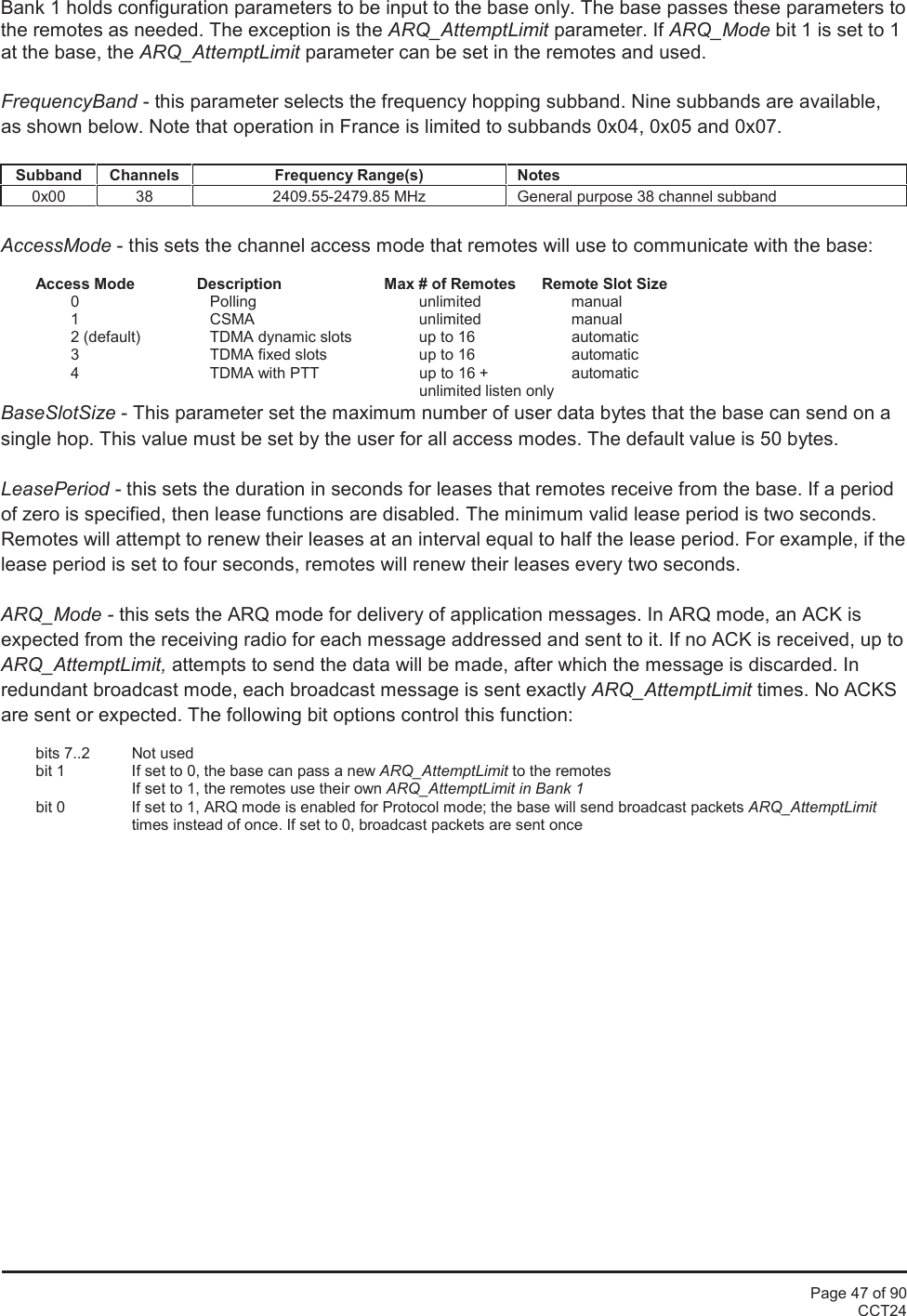 Page 47 of 90CCT24Bank 1 holds configuration parameters to be input to the base only. The base passes these parameters tothe remotes as needed. The exception is the ARQ_AttemptLimit parameter. If ARQ_Mode bit 1 is set to 1at the base, the ARQ_AttemptLimit parameter can be set in the remotes and used.FrequencyBand - this parameter selects the frequency hopping subband. Nine subbands are available,as shown below. Note that operation in France is limited to subbands 0x04, 0x05 and 0x07.SubbandChannelsFrequency Range(s)Notes0x00382409.55-2479.85 MHzGeneral purpose 38 channel subbandAccessMode - this sets the channel access mode that remotes will use to communicate with the base:Access Mode Description Max # of Remotes Remote Slot Size0 Polling unlimited manual1 CSMA unlimited manual2 (default) TDMA dynamic slots up to 16 automatic3 TDMA fixed slots up to 16 automatic4 TDMA with PTT up to 16 + automaticunlimited listen onlyBaseSlotSize - This parameter set the maximum number of user data bytes that the base can send on asingle hop. This value must be set by the user for all access modes. The default value is 50 bytes.LeasePeriod - this sets the duration in seconds for leases that remotes receive from the base. If a periodof zero is specified, then lease functions are disabled. The minimum valid lease period is two seconds.Remotes will attempt to renew their leases at an interval equal to half the lease period. For example, if thelease period is set to four seconds, remotes will renew their leases every two seconds.ARQ_Mode - this sets the ARQ mode for delivery of application messages. In ARQ mode, an ACK isexpected from the receiving radio for each message addressed and sent to it. If no ACK is received, up toARQ_AttemptLimit, attempts to send the data will be made, after which the message is discarded. Inredundant broadcast mode, each broadcast message is sent exactly ARQ_AttemptLimit times. No ACKSare sent or expected. The following bit options control this function:bits 7..2 Not usedbit 1 If set to 0, the base can pass a new ARQ_AttemptLimit to the remotesIf set to 1, the remotes use their own ARQ_AttemptLimit in Bank 1bit 0 If set to 1, ARQ mode is enabled for Protocol mode; the base will send broadcast packets ARQ_AttemptLimittimes instead of once. If set to 0, broadcast packets are sent once