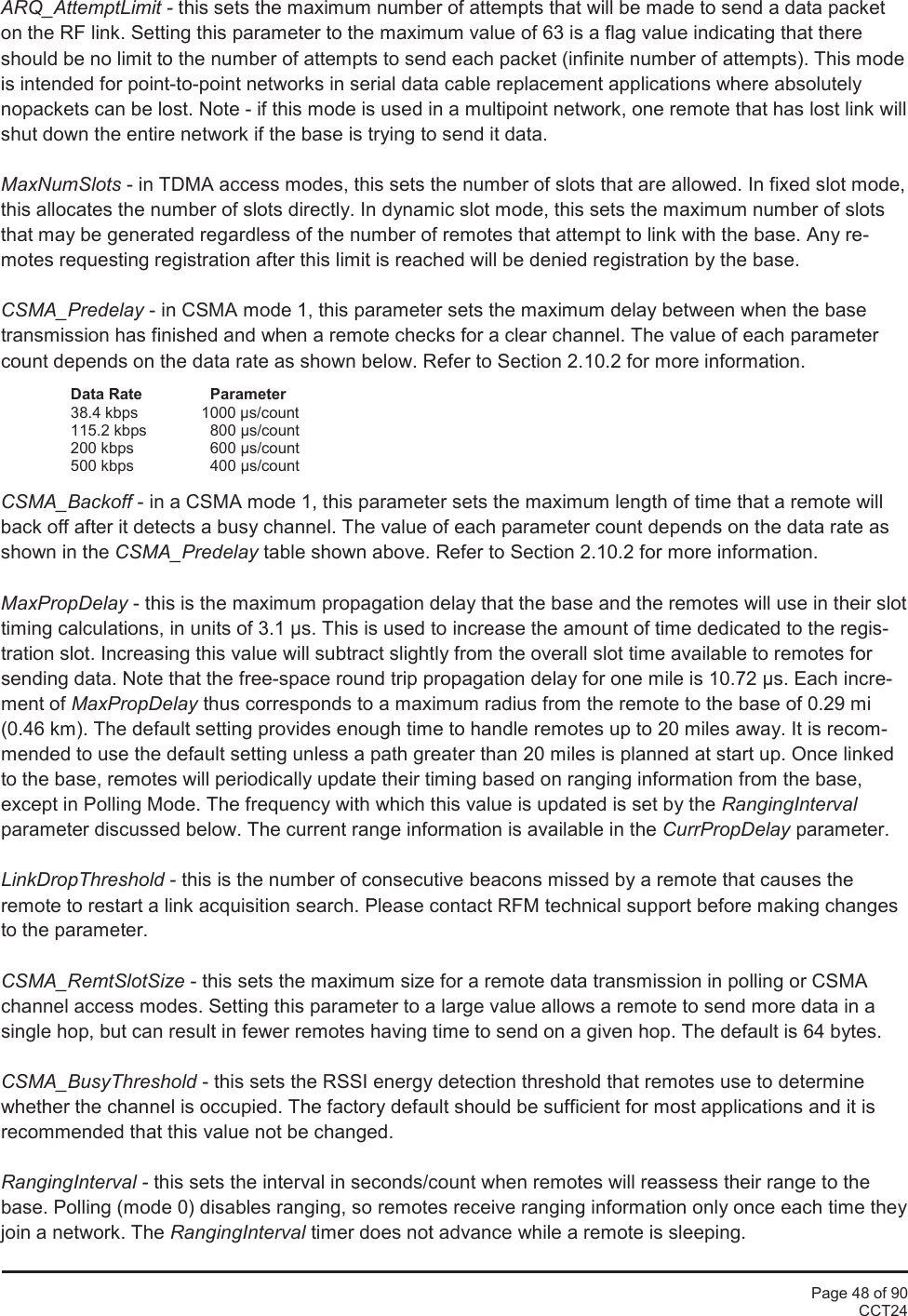 Page 48 of 90CCT24ARQ_AttemptLimit - this sets the maximum number of attempts that will be made to send a data packeton the RF link. Setting this parameter to the maximum value of 63 is a flag value indicating that thereshould be no limit to the number of attempts to send each packet (infinite number of attempts). This modeis intended for point-to-point networks in serial data cable replacement applications where absolutelynopackets can be lost. Note - if this mode is used in a multipoint network, one remote that has lost link willshut down the entire network if the base is trying to send it data.MaxNumSlots - in TDMA access modes, this sets the number of slots that are allowed. In fixed slot mode,this allocates the number of slots directly. In dynamic slot mode, this sets the maximum number of slotsthat may be generated regardless of the number of remotes that attempt to link with the base. Any re-motes requesting registration after this limit is reached will be denied registration by the base.CSMA_Predelay - in CSMA mode 1, this parameter sets the maximum delay between when the basetransmission has finished and when a remote checks for a clear channel. The value of each parametercount depends on the data rate as shown below. Refer to Section 2.10.2 for more information.Data Rate Parameter38.4 kbps 1000 µs/count115.2 kbps 800 µs/count200 kbps 600 µs/count500 kbps 400 µs/countCSMA_Backoff - in a CSMA mode 1, this parameter sets the maximum length of time that a remote willback off after it detects a busy channel. The value of each parameter count depends on the data rate asshown in the CSMA_Predelay table shown above. Refer to Section 2.10.2 for more information.MaxPropDelay - this is the maximum propagation delay that the base and the remotes will use in their slottiming calculations, in units of 3.1 µs. This is used to increase the amount of time dedicated to the regis-tration slot. Increasing this value will subtract slightly from the overall slot time available to remotes forsending data. Note that the free-space round trip propagation delay for one mile is 10.72 µs. Each incre-ment of MaxPropDelay thus corresponds to a maximum radius from the remote to the base of 0.29 mi(0.46 km). The default setting provides enough time to handle remotes up to 20 miles away. It is recom-mended to use the default setting unless a path greater than 20 miles is planned at start up. Once linkedto the base, remotes will periodically update their timing based on ranging information from the base,except in Polling Mode. The frequency with which this value is updated is set by the RangingIntervalparameter discussed below. The current range information is available in the CurrPropDelay parameter.LinkDropThreshold - this is the number of consecutive beacons missed by a remote that causes theremote to restart a link acquisition search. Please contact RFM technical support before making changesto the parameter.CSMA_RemtSlotSize - this sets the maximum size for a remote data transmission in polling or CSMAchannel access modes. Setting this parameter to a large value allows a remote to send more data in asingle hop, but can result in fewer remotes having time to send on a given hop. The default is 64 bytes.CSMA_BusyThreshold - this sets the RSSI energy detection threshold that remotes use to determinewhether the channel is occupied. The factory default should be sufficient for most applications and it isrecommended that this value not be changed.RangingInterval - this sets the interval in seconds/count when remotes will reassess their range to thebase. Polling (mode 0) disables ranging, so remotes receive ranging information only once each time theyjoin a network. The RangingInterval timer does not advance while a remote is sleeping.
