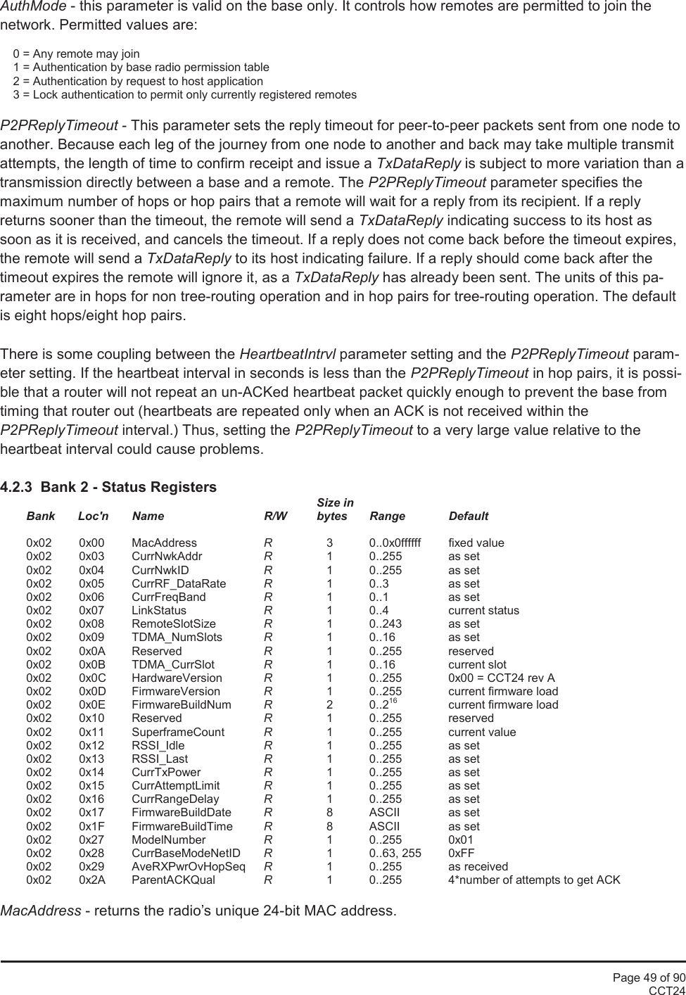 Page 49 of 90CCT24AuthMode - this parameter is valid on the base only. It controls how remotes are permitted to join thenetwork. Permitted values are:0 = Any remote may join1 = Authentication by base radio permission table2 = Authentication by request to host application3 = Lock authentication to permit only currently registered remotesP2PReplyTimeout - This parameter sets the reply timeout for peer-to-peer packets sent from one node toanother. Because each leg of the journey from one node to another and back may take multiple transmitattempts, the length of time to confirm receipt and issue a TxDataReply is subject to more variation than atransmission directly between a base and a remote. The P2PReplyTimeout parameter specifies themaximum number of hops or hop pairs that a remote will wait for a reply from its recipient. If a replyreturns sooner than the timeout, the remote will send a TxDataReply indicating success to its host assoon as it is received, and cancels the timeout. If a reply does not come back before the timeout expires,the remote will send a TxDataReply to its host indicating failure. If a reply should come back after thetimeout expires the remote will ignore it, as a TxDataReply has already been sent. The units of this pa-rameter are in hops for non tree-routing operation and in hop pairs for tree-routing operation. The defaultis eight hops/eight hop pairs.There is some coupling between the HeartbeatIntrvl parameter setting and the P2PReplyTimeout param-eter setting. If the heartbeat interval in seconds is less than the P2PReplyTimeout in hop pairs, it is possi-ble that a router will not repeat an un-ACKed heartbeat packet quickly enough to prevent the base fromtiming that router out (heartbeats are repeated only when an ACK is not received within theP2PReplyTimeout interval.) Thus, setting the P2PReplyTimeout to a very large value relative to theheartbeat interval could cause problems.4.2.3  Bank 2 - Status RegistersSize inBank       Loc&apos;n Name R/W bytes Range Default0x02 0x00 MacAddress R3 0..0x0ffffff fixed value0x02 0x03 CurrNwkAddr R1 0..255 as set0x02 0x04 CurrNwkID R1 0..255 as set0x02 0x05 CurrRF_DataRate R1 0..3 as set0x02 0x06 CurrFreqBand R1 0..1 as set0x02 0x07 LinkStatus R1 0..4 current status0x02 0x08 RemoteSlotSize R1 0..243 as set0x02 0x09 TDMA_NumSlots R1 0..16 as set0x02 0x0A Reserved R1 0..255 reserved0x02 0x0B TDMA_CurrSlot R1 0..16 current slot0x02 0x0C HardwareVersion R1 0..255 0x00 = CCT24 rev A0x02 0x0D FirmwareVersion R1 0..255 current firmware load0x02 0x0E FirmwareBuildNum R2 0..216 current firmware load0x02 0x10 Reserved R1 0..255 reserved0x02 0x11 SuperframeCount R1 0..255 current value0x02 0x12 RSSI_Idle R1 0..255 as set0x02 0x13 RSSI_Last R1 0..255 as set0x02 0x14 CurrTxPower R1 0..255 as set0x02 0x15 CurrAttemptLimit R1 0..255 as set0x02 0x16 CurrRangeDelay R1 0..255 as set0x02 0x17 FirmwareBuildDate R8 ASCII as set0x02 0x1F FirmwareBuildTime R8 ASCII as set0x02 0x27 ModelNumber R1 0..255 0x010x02 0x28 CurrBaseModeNetID R1 0..63, 255 0xFF0x02 0x29 AveRXPwrOvHopSeq R1 0..255 as received0x02 0x2A ParentACKQual R1 0..255 4*number of attempts to get ACKMacAddress - returns the radio’s unique 24-bit MAC address.