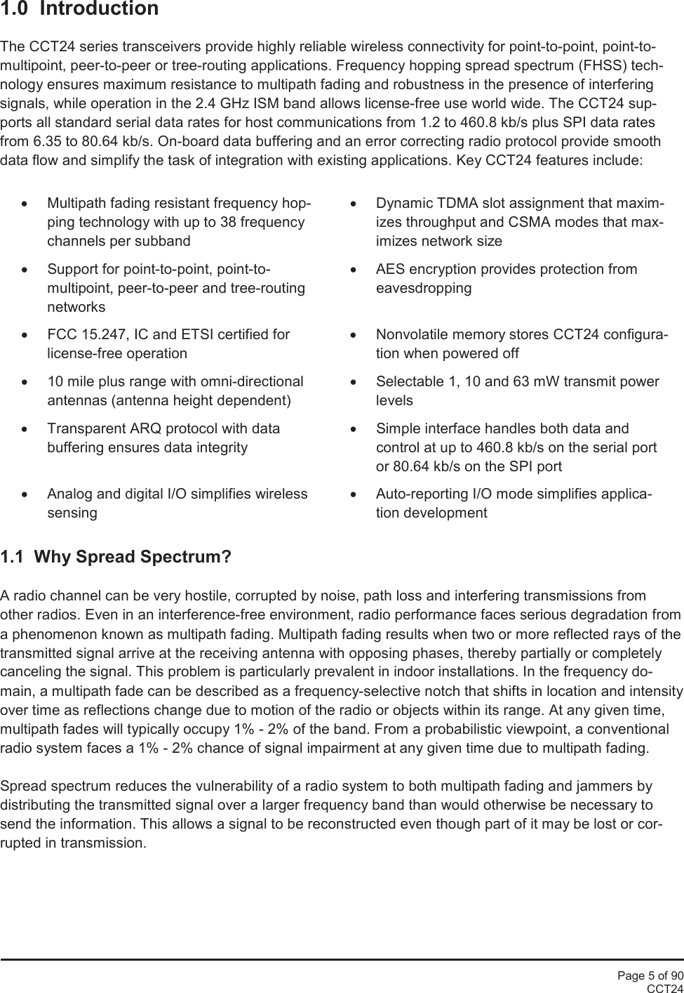 Page 5 of 90CCT241.0  IntroductionThe CCT24 series transceivers provide highly reliable wireless connectivity for point-to-point, point-to-multipoint, peer-to-peer or tree-routing applications. Frequency hopping spread spectrum (FHSS) tech-nology ensures maximum resistance to multipath fading and robustness in the presence of interferingsignals, while operation in the 2.4 GHz ISM band allows license-free use world wide. The CCT24 sup-ports all standard serial data rates for host communications from 1.2 to 460.8 kb/s plus SPI data ratesfrom 6.35 to 80.64 kb/s. On-board data buffering and an error correcting radio protocol provide smoothdata flow and simplify the task of integration with existing applications. Key CCT24 features include:•Multipath fading resistant frequency hop-ping technology with up to 38 frequencychannels per subband•Dynamic TDMA slot assignment that maxim-izes throughput and CSMA modes that max-imizes network size•Support for point-to-point, point-to-multipoint, peer-to-peer and tree-routingnetworks•AES encryption provides protection fromeavesdropping•FCC 15.247, IC and ETSI certified forlicense-free operation•Nonvolatile memory stores CCT24configura-tion when powered off•10 mile plus range with omni-directionalantennas (antenna height dependent)•Selectable 1, 10 and 63mW transmit powerlevels•Transparent ARQ protocol with databuffering ensures data integrity•Simple interface handles both data andcontrol at up to 460.8 kb/s on the serial portor 80.64 kb/s on the SPI port•Analog and digital I/O simplifies wirelesssensing•Auto-reporting I/O mode simplifies applica-tion development1.1 Why Spread Spectrum?A radio channel can be very hostile, corrupted by noise, path loss and interfering transmissions fromother radios. Even in an interference-free environment, radio performance faces serious degradation froma phenomenon known as multipath fading. Multipath fading results when two or more reflected rays of thetransmitted signal arrive at the receiving antenna with opposing phases, thereby partially or completelycanceling the signal. This problem is particularly prevalent in indoor installations. In the frequency do-main, a multipath fade can be described as a frequency-selective notch that shifts in location and intensityover time as reflections change due to motion of the radio or objects within its range. At any given time,multipath fades will typically occupy 1% - 2% of the band. From a probabilistic viewpoint, a conventionalradio system faces a 1% - 2% chance of signal impairment at any given time due to multipath fading.Spread spectrum reduces the vulnerability of a radio system to both multipath fading and jammers bydistributing the transmitted signal over a larger frequency band than would otherwise be necessary tosend the information. This allows a signal to be reconstructed even though part of it may be lost or cor-rupted in transmission.