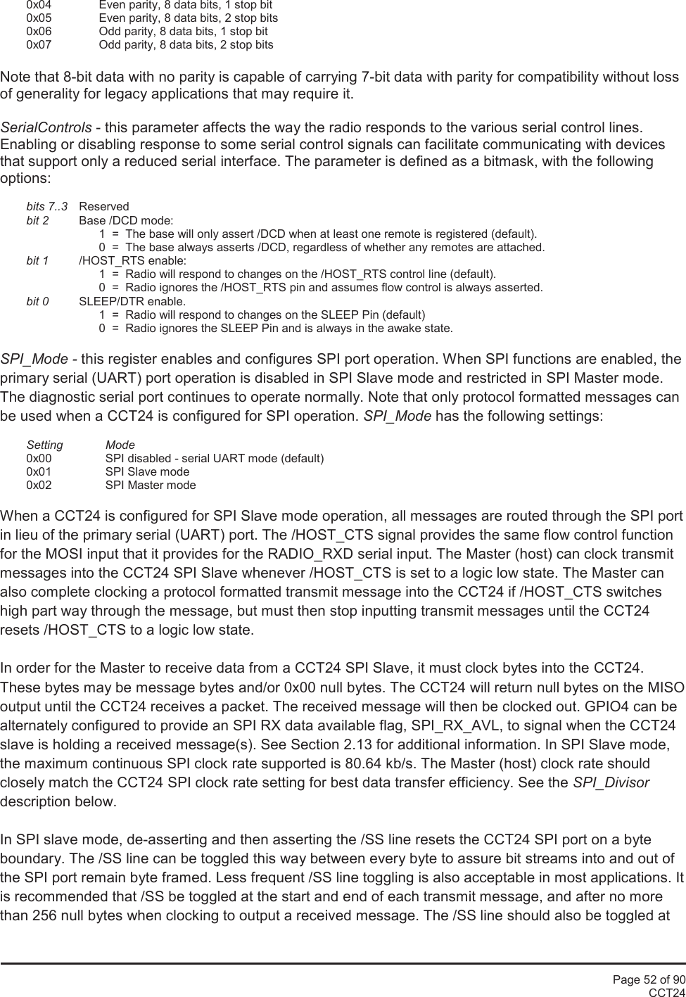 Page 52 of 90CCT240x04 Even parity, 8 data bits, 1 stop bit0x05 Even parity, 8 data bits, 2 stop bits0x06 Odd parity, 8 data bits, 1 stop bit0x07 Odd parity, 8 data bits, 2 stop bitsNote that 8-bit data with no parity is capable of carrying 7-bit data with parity for compatibility without lossof generality for legacy applications that may require it.SerialControls - this parameter affects the way the radio responds to the various serial control lines.Enabling or disabling response to some serial control signals can facilitate communicating with devicesthat support only a reduced serial interface. The parameter is defined as a bitmask, with the followingoptions:bits 7..3 Reservedbit 2 Base /DCD mode:1  =  The base will only assert /DCD when at least one remote is registered (default).0  =  The base always asserts /DCD, regardless of whether any remotes are attached.bit 1 /HOST_RTS enable:1  =  Radio will respond to changes on the /HOST_RTS control line (default).0  =  Radio ignores the /HOST_RTS pin and assumes flow control is always asserted.bit 0 SLEEP/DTR enable.1  =  Radio will respond to changes on the SLEEP Pin (default)0  =  Radio ignores the SLEEP Pin and is always in the awake state.SPI_Mode - this register enables and configures SPI port operation. When SPI functions are enabled, theprimary serial (UART) port operation is disabled in SPI Slave mode and restricted in SPI Master mode.The diagnostic serial port continues to operate normally. Note that only protocol formatted messages canbe used when a CCT24 is configured for SPI operation. SPI_Mode has the following settings:Setting Mode0x00 SPI disabled - serial UART mode (default)0x01 SPI Slave mode0x02 SPI Master modeWhen a CCT24 is configured for SPI Slave mode operation, all messages are routed through the SPI portin lieu of the primary serial (UART) port. The /HOST_CTS signal provides the same flow control functionfor the MOSI input that it provides for the RADIO_RXD serial input. The Master (host) can clock transmitmessages into the CCT24 SPI Slave whenever /HOST_CTS is set to a logic low state. The Master canalso complete clocking a protocol formatted transmit message into the CCT24 if /HOST_CTS switcheshigh part way through the message, but must then stop inputting transmit messages until the CCT24resets /HOST_CTS to a logic low state.In order for the Master to receive data from a CCT24 SPI Slave, it must clock bytes into the CCT24.These bytes may be message bytes and/or 0x00 null bytes. The CCT24 will return null bytes on the MISOoutput until the CCT24 receives a packet. The received message will then be clocked out. GPIO4 can bealternately configured to provide an SPI RX data available flag, SPI_RX_AVL, to signal when the CCT24slave is holding a received message(s). See Section 2.13 for additional information. In SPI Slave mode,the maximum continuous SPI clock rate supported is 80.64 kb/s. The Master (host) clock rate shouldclosely match the CCT24 SPI clock rate setting for best data transfer efficiency. See the SPI_Divisordescription below.In SPI slave mode, de-asserting and then asserting the /SS line resets the CCT24 SPI port on a byteboundary. The /SS line can be toggled this way between every byte to assure bit streams into and out ofthe SPI port remain byte framed. Less frequent /SS line toggling is also acceptable in most applications. Itis recommended that /SS be toggled at the start and end of each transmit message, and after no morethan 256 null bytes when clocking to output a received message. The /SS line should also be toggled at