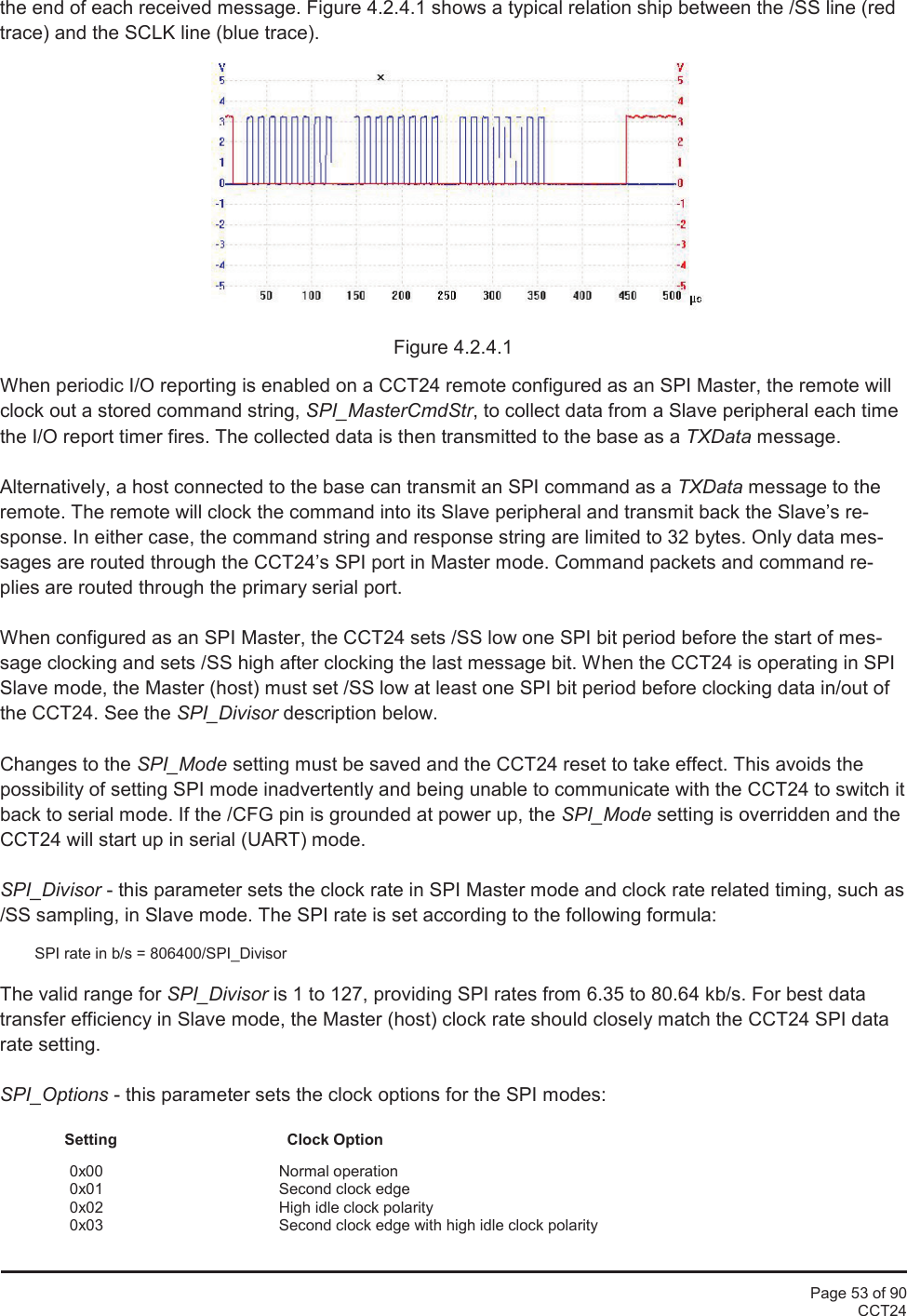 Page 53 of 90CCT24the end of each received message. Figure 4.2.4.1 shows a typical relation ship between the /SS line (redtrace) and the SCLK line (blue trace).Figure 4.2.4.1When periodic I/O reporting is enabled on a CCT24 remote configured as an SPI Master, the remote willclock out a stored command string, SPI_MasterCmdStr, to collect data from a Slave peripheral each timethe I/O report timer fires. The collected data is then transmitted to the base as a TXData message.Alternatively, a host connected to the base can transmit an SPI command as a TXData message to theremote. The remote will clock the command into its Slave peripheral and transmit back the Slave’s re-sponse. In either case, the command string and response string are limited to 32 bytes. Only data mes-sages are routed through the CCT24’s SPI port in Master mode. Command packets and command re-plies are routed through the primary serial port.When configured as an SPI Master, the CCT24 sets /SS low one SPI bit period before the start of mes-sage clocking and sets /SS high after clocking the last message bit. When the CCT24 is operating in SPISlave mode, the Master (host) must set /SS low at least one SPI bit period before clocking data in/out ofthe CCT24. See the SPI_Divisor description below.Changes to the SPI_Mode setting must be saved and the CCT24 reset to take effect. This avoids thepossibility of setting SPI mode inadvertently and being unable to communicate with the CCT24 to switch itback to serial mode. If the /CFG pin is grounded at power up, the SPI_Mode setting is overridden and theCCT24 will start up in serial (UART) mode.SPI_Divisor - this parameter sets the clock rate in SPI Master mode and clock rate related timing, such as/SS sampling, in Slave mode. The SPI rate is set according to the following formula:SPI rate in b/s = 806400/SPI_DivisorThe valid range for SPI_Divisor is 1 to 127, providing SPI rates from 6.35 to 80.64 kb/s. For best datatransfer efficiency in Slave mode, the Master (host) clock rate should closely match the CCT24 SPI datarate setting.SPI_Options - this parameter sets the clock options for the SPI modes:Setting Clock Option0x00 Normal operation0x01 Second clock edge0x02 High idle clock polarity0x03 Second clock edge with high idle clock polarity