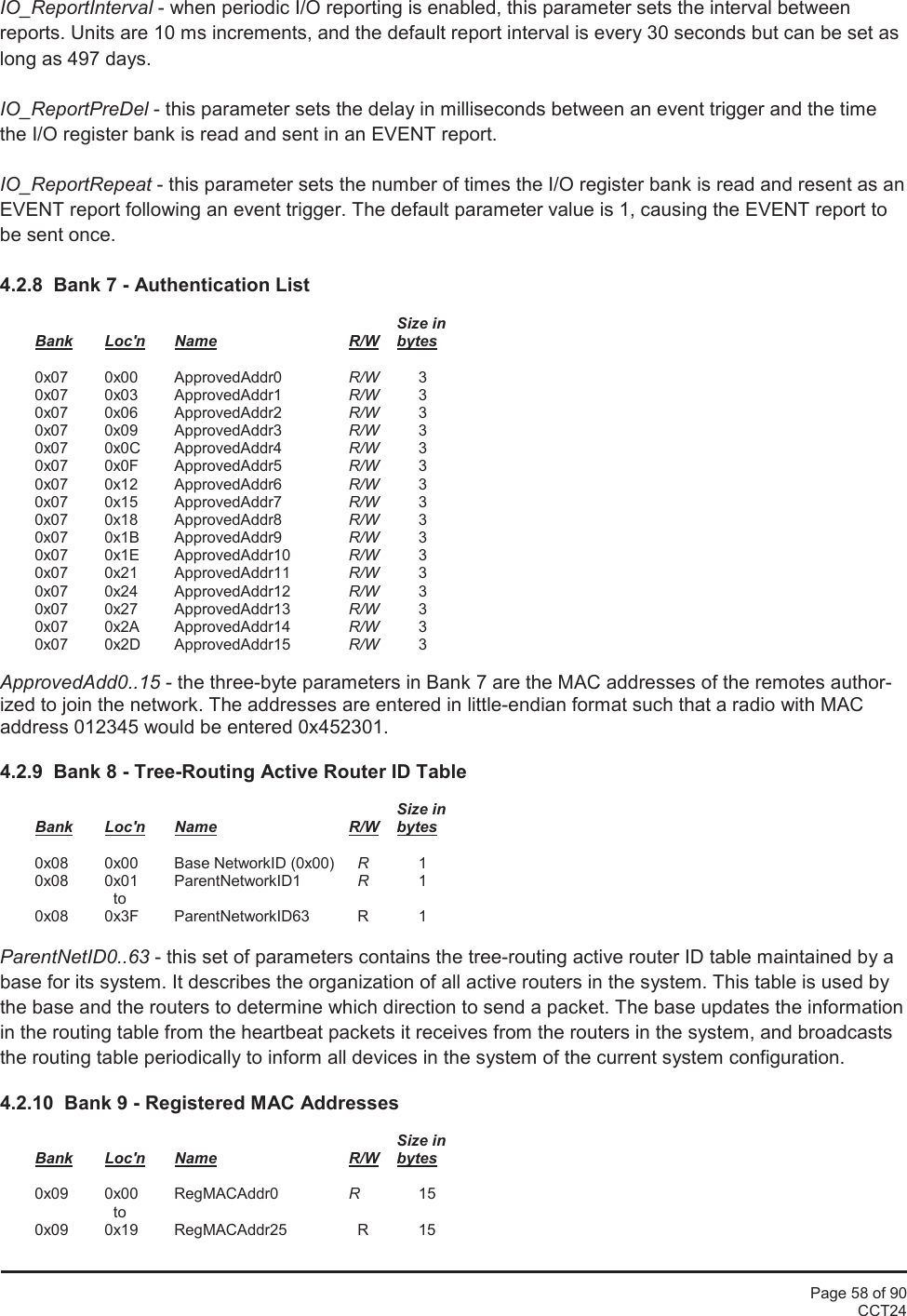 Page 58 of 90CCT24IO_ReportInterval - when periodic I/O reporting is enabled, this parameter sets the interval betweenreports. Units are 10 ms increments, and the default report interval is every 30 seconds but can be set aslong as 497 days.IO_ReportPreDel - this parameter sets the delay in milliseconds between an event trigger and the timethe I/O register bank is read and sent in an EVENT report.IO_ReportRepeat - this parameter sets the number of times the I/O register bank is read and resent as anEVENT report following an event trigger. The default parameter value is 1, causing the EVENT report tobe sent once.4.2.8  Bank 7 - Authentication ListSize inBank Loc&apos;n Name R/W bytes0x07 0x00 ApprovedAddr0 R/W 30x07 0x03 ApprovedAddr1 R/W 30x07 0x06 ApprovedAddr2 R/W 30x07 0x09 ApprovedAddr3 R/W 30x07 0x0C ApprovedAddr4 R/W 30x07 0x0F ApprovedAddr5 R/W 30x07 0x12 ApprovedAddr6 R/W 30x07 0x15 ApprovedAddr7 R/W 30x07 0x18 ApprovedAddr8 R/W 30x07 0x1B ApprovedAddr9 R/W 30x07 0x1E ApprovedAddr10 R/W 30x07 0x21 ApprovedAddr11 R/W 30x07 0x24 ApprovedAddr12 R/W 30x07 0x27 ApprovedAddr13 R/W 30x07 0x2A ApprovedAddr14 R/W 30x07 0x2D ApprovedAddr15 R/W 3ApprovedAdd0..15 - the three-byte parameters in Bank 7 are the MAC addresses of the remotes author-ized to join the network. The addresses are entered in little-endian format such that a radio with MACaddress 012345 would be entered 0x452301.4.2.9  Bank 8 - Tree-Routing Active Router ID TableSize inBank Loc&apos;n Name R/W bytes0x08 0x00 Base NetworkID (0x00) R10x08 0x01 ParentNetworkID1 R1to0x08 0x3F ParentNetworkID63 R 1ParentNetID0..63 - this set of parameters contains the tree-routing active router ID table maintained by abase for its system. It describes the organization of all active routers in the system. This table is used bythe base and the routers to determine which direction to send a packet. The base updates the informationin the routing table from the heartbeat packets it receives from the routers in the system, and broadcaststhe routing table periodically to inform all devices in the system of the current system configuration.4.2.10  Bank 9 - Registered MAC AddressesSize inBank Loc&apos;n Name R/W bytes0x09 0x00 RegMACAddr0 R15to0x09 0x19 RegMACAddr25 R 15