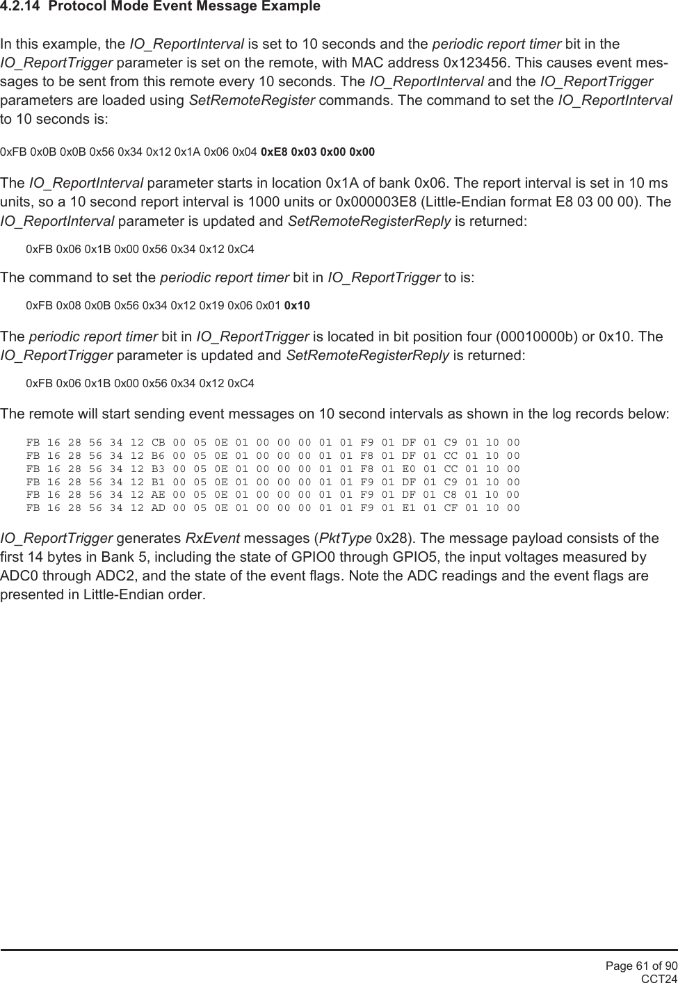 Page 61 of 90CCT244.2.14 Protocol Mode Event Message ExampleIn this example, the IO_ReportInterval is set to 10 seconds and the periodic report timer bit in theIO_ReportTrigger parameter is set on the remote, with MAC address 0x123456. This causes event mes-sages to be sent from this remote every 10 seconds. The IO_ReportInterval and the IO_ReportTriggerparameters are loaded using SetRemoteRegister commands. The command to set the IO_ReportIntervalto 10 seconds is:0xFB 0x0B 0x0B 0x56 0x34 0x12 0x1A 0x06 0x04 0xE8 0x03 0x00 0x00The IO_ReportInterval parameter starts in location 0x1A of bank 0x06. The report interval is set in 10 msunits, so a 10 second report interval is 1000 units or 0x000003E8 (Little-Endian format E8 03 00 00). TheIO_ReportInterval parameter is updated and SetRemoteRegisterReply is returned:0xFB 0x06 0x1B 0x00 0x56 0x34 0x12 0xC4The command to set the periodic report timer bit in IO_ReportTrigger to is:0xFB 0x08 0x0B 0x56 0x34 0x12 0x19 0x06 0x01 0x10The periodic report timer bit in IO_ReportTrigger is located in bit position four (00010000b) or 0x10. TheIO_ReportTrigger parameter is updated and SetRemoteRegisterReply is returned:0xFB 0x06 0x1B 0x00 0x56 0x34 0x12 0xC4The remote will start sending event messages on 10 second intervals as shown in the log records below:FB 16 28 56 34 12 CB 00 05 0E 01 00 00 00 01 01 F9 01 DF 01 C9 01 10 00FB 16 28 56 34 12 B6 00 05 0E 01 00 00 00 01 01 F8 01 DF 01 CC 01 10 00FB 16 28 56 34 12 B3 00 05 0E 01 00 00 00 01 01 F8 01 E0 01 CC 01 10 00FB 16 28 56 34 12 B1 00 05 0E 01 00 00 00 01 01 F9 01 DF 01 C9 01 10 00FB 16 28 56 34 12 AE 00 05 0E 01 00 00 00 01 01 F9 01 DF 01 C8 01 10 00FB 16 28 56 34 12 AD 00 05 0E 01 00 00 00 01 01 F9 01 E1 01 CF 01 10 00IO_ReportTrigger generates RxEvent messages (PktType 0x28). The message payload consists of thefirst 14 bytes in Bank 5, including the state of GPIO0 through GPIO5, the input voltages measured byADC0 through ADC2, and the state of the event flags. Note the ADC readings and the event flags arepresented in Little-Endian order.