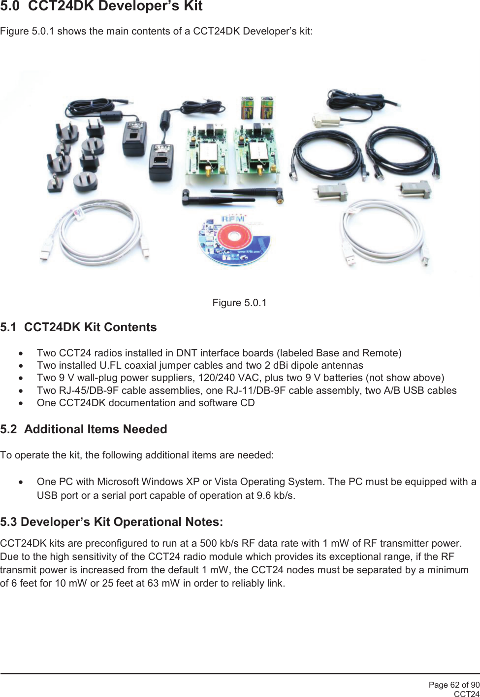 Page 62 of 90CCT245.0 CCT24DK Developer’s KitFigure 5.0.1 shows the main contents of a CCT24DK Developer’s kit:Figure 5.0.15.1 CCT24DK Kit Contents•Two CCT24 radios installed in DNT interface boards (labeled Base and Remote)•Two installed U.FL coaxial jumper cables and two 2 dBi dipole antennas•Two 9 V wall-plug power suppliers, 120/240 VAC, plus two 9 V batteries (not show above)•Two RJ-45/DB-9F cable assemblies, one RJ-11/DB-9F cable assembly, two A/B USB cables•One CCT24DK documentation and software CD5.2 Additional Items NeededTo operate the kit, the following additional items are needed:•One PC with Microsoft Windows XP or Vista Operating System. The PC must be equipped with aUSB port or a serial port capable of operation at 9.6 kb/s.5.3 Developer’s Kit Operational Notes:CCT24DK kits are preconfigured to run at a 500 kb/s RF data rate with 1 mW of RF transmitter power.Due to the high sensitivity of the CCT24 radio module which provides its exceptional range, if the RFtransmit power is increased from the default 1 mW, the CCT24 nodes must be separated by a minimumof 6 feet for 10 mW or 25 feet at 63 mW in order to reliably link.