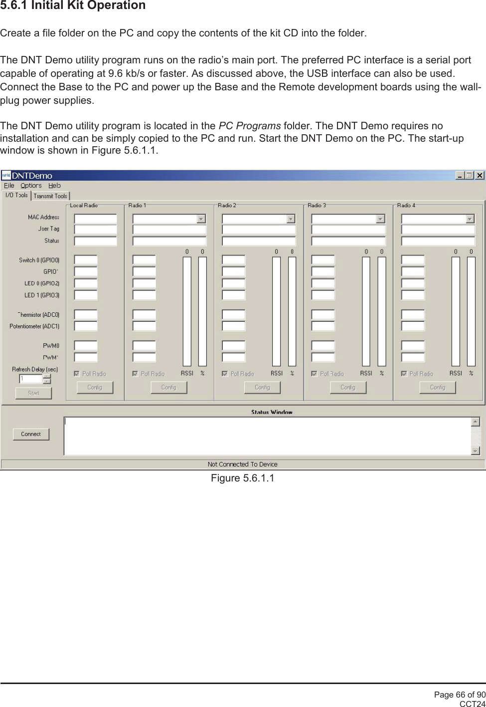 Page 66 of 90CCT245.6.1 Initial Kit OperationCreate a file folder on the PC and copy the contents of the kit CD into the folder.The DNT Demo utility program runs on the radio’s main port. The preferred PC interface is a serial portcapable of operating at 9.6 kb/s or faster. As discussed above, the USB interface can also be used.Connect the Base to the PC and power up the Base and the Remote development boards using the wall-plug power supplies.The DNT Demo utility program is located in the PC Programs folder. The DNT Demo requires noinstallation and can be simply copied to the PC and run. Start the DNT Demo on the PC. The start-upwindow is shown in Figure 5.6.1.1.Figure 5.6.1.1
