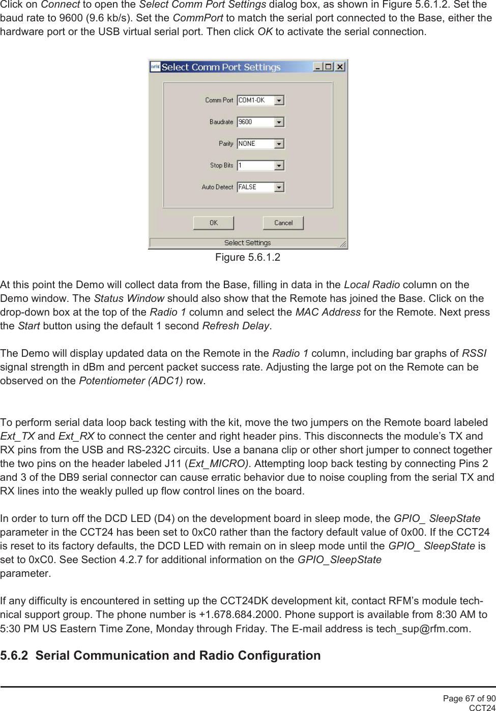 Page 67 of 90CCT24Click on Connect to open the Select Comm Port Settings dialog box, as shown in Figure 5.6.1.2. Set thebaud rate to 9600 (9.6 kb/s). Set the CommPort to match the serial port connected to the Base, either thehardware port or the USB virtual serial port. Then click OK to activate the serial connection.Figure 5.6.1.2At this point the Demo will collect data from the Base, filling in data in the Local Radio column on theDemo window. The Status Window should also show that the Remote has joined the Base. Click on thedrop-down box at the top of the Radio 1 column and select the MAC Address for the Remote. Next pressthe Start button using the default 1 second Refresh Delay.The Demo will display updated data on the Remote in the Radio 1 column, including bar graphs of RSSIsignal strength in dBm and percent packet success rate. Adjusting the large pot on the Remote can beobserved on the Potentiometer (ADC1) row.To perform serial data loop back testing with the kit, move the two jumpers on the Remote board labeledExt_TX and Ext_RX to connect the center and right header pins. This disconnects the module’s TX andRX pins from the USB and RS-232C circuits. Use a banana clip or other short jumper to connect togetherthe two pins on the header labeled J11 (Ext_MICRO). Attempting loop back testing by connecting Pins 2and 3 of the DB9 serial connector can cause erratic behavior due to noise coupling from the serial TX andRX lines into the weakly pulled up flow control lines on the board.In order to turn off the DCD LED (D4) on the development board in sleep mode, the GPIO_ SleepStateparameter in the CCT24 has been set to 0xC0 rather than the factory default value of 0x00. If the CCT24is reset to its factory defaults, the DCD LED with remain on in sleep mode until the GPIO_ SleepState isset to 0xC0. See Section 4.2.7 for additional information on the GPIO_SleepStateparameter.If any difficulty is encountered in setting up the CCT24DK development kit, contact RFM’s module tech-nical support group. The phone number is +1.678.684.2000. Phone support is available from 8:30 AM to5:30 PM US Eastern Time Zone, Monday through Friday. The E-mail address is tech_sup@rfm.com.5.6.2  Serial Communication and Radio Configuration