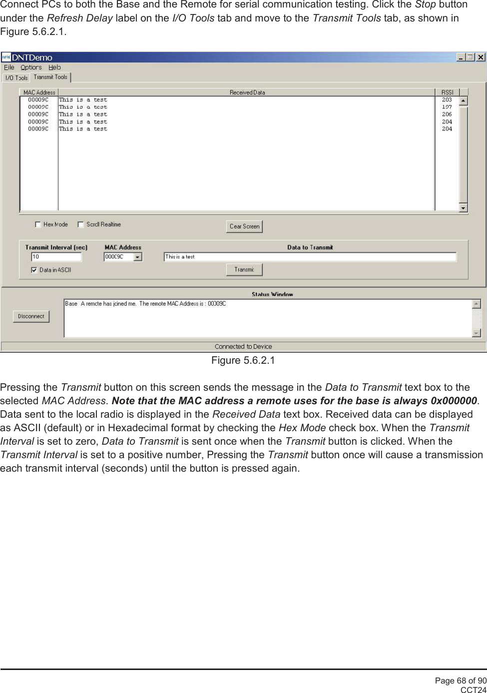 Page 68 of 90CCT24Connect PCs to both the Base and the Remote for serial communication testing. Click the Stop buttonunder the Refresh Delay label on the I/O Tools tab and move to the Transmit Tools tab, as shown inFigure 5.6.2.1.Figure 5.6.2.1Pressing the Transmit button on this screen sends the message in the Data to Transmit text box to theselected MAC Address.Note that the MAC address a remote uses for the base is always 0x000000.Data sent to the local radio is displayed in the Received Data text box. Received data can be displayedas ASCII (default) or in Hexadecimal format by checking the Hex Mode check box. When the TransmitInterval is set to zero, Data to Transmit is sent once when the Transmit button is clicked. When theTransmit Interval is set to a positive number, Pressing the Transmit button once will cause a transmissioneach transmit interval (seconds) until the button is pressed again.