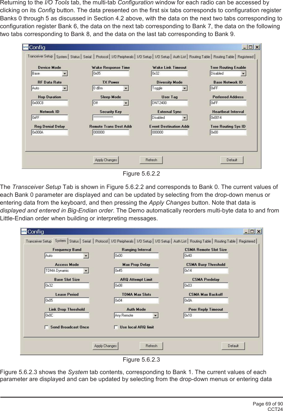 Page 69 of 90CCT24Returning to the I/O Tools tab, the multi-tab Configuration window for each radio can be accessed byclicking on its Config button. The data presented on the first six tabs corresponds to configuration registerBanks 0 through 5 as discussed in Section 4.2 above, with the data on the next two tabs corresponding toconfiguration register Bank 6, the data on the next tab corresponding to Bank 7, the data on the followingtwo tabs corresponding to Bank 8, and the data on the last tab corresponding to Bank 9.Figure 5.6.2.2The Transceiver Setup Tab is shown in Figure 5.6.2.2 and corresponds to Bank 0. The current values ofeach Bank 0 parameter are displayed and can be updated by selecting from the drop-down menus orentering data from the keyboard, and then pressing the Apply Changes button. Note that data isdisplayed and entered in Big-Endian order. The Demo automatically reorders multi-byte data to and fromLittle-Endian order when building or interpreting messages.Figure 5.6.2.3Figure 5.6.2.3 shows the System tab contents, corresponding to Bank 1. The current values of eachparameter are displayed and can be updated by selecting from the drop-down menus or entering data