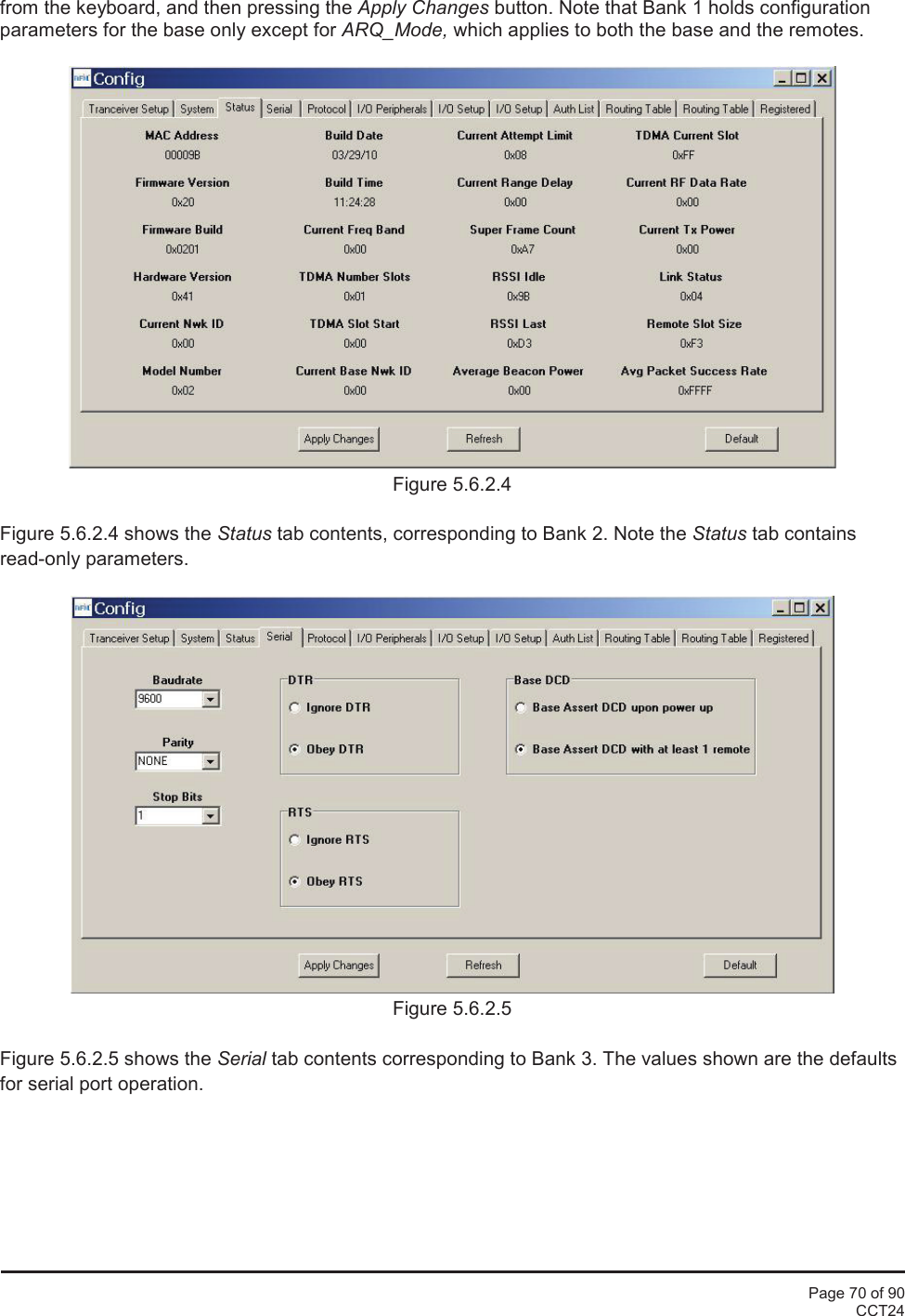 Page 70 of 90CCT24from the keyboard, and then pressing the Apply Changes button. Note that Bank 1 holds configurationparameters for the base only except for ARQ_Mode, which applies to both the base and the remotes.Figure 5.6.2.4Figure 5.6.2.4 shows the Status tab contents, corresponding to Bank 2. Note the Status tab containsread-only parameters.Figure 5.6.2.5Figure 5.6.2.5 shows the Serial tab contents corresponding to Bank 3. The values shown are the defaultsfor serial port operation.