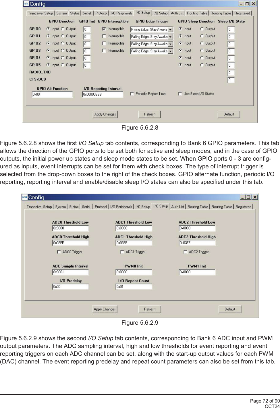 Page 72 of 90CCT24Figure 5.6.2.8Figure 5.6.2.8 shows the first I/O Setup tab contents, corresponding to Bank 6 GPIO parameters. This taballows the direction of the GPIO ports to be set both for active and sleep modes, and in the case of GPIOoutputs, the initial power up states and sleep mode states to be set. When GPIO ports 0 - 3 are config-ured as inputs, event interrupts can be set for them with check boxes. The type of interrupt trigger isselected from the drop-down boxes to the right of the check boxes. GPIO alternate function, periodic I/Oreporting, reporting interval and enable/disable sleep I/O states can also be specified under this tab.Figure 5.6.2.9Figure 5.6.2.9 shows the second I/O Setup tab contents, corresponding to Bank 6 ADC input and PWMoutput parameters. The ADC sampling interval, high and low thresholds for event reporting and eventreporting triggers on each ADC channel can be set, along with the start-up output values for each PWM(DAC) channel. The event reporting predelay and repeat count parameters can also be set from this tab.