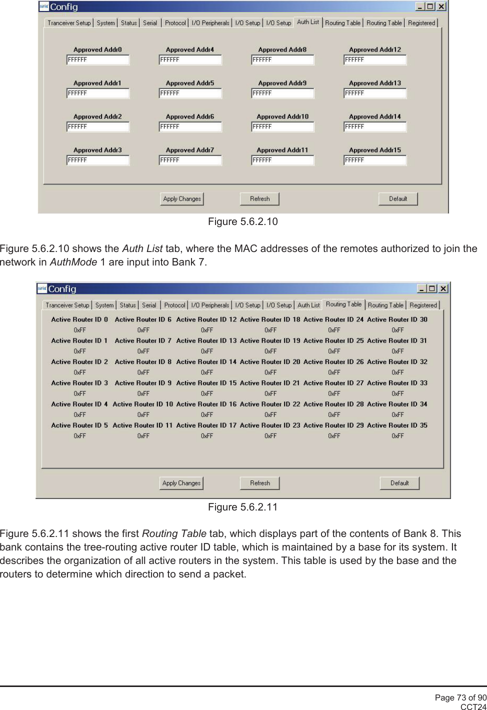 Page 73 of 90CCT24Figure 5.6.2.10Figure 5.6.2.10 shows the Auth List tab, where the MAC addresses of the remotes authorized to join thenetwork in AuthMode 1 are input into Bank 7.Figure 5.6.2.11Figure 5.6.2.11 shows the first Routing Table tab, which displays part of the contents of Bank 8. Thisbank contains the tree-routing active router ID table, which is maintained by a base for its system. Itdescribes the organization of all active routers in the system. This table is used by the base and therouters to determine which direction to send a packet.