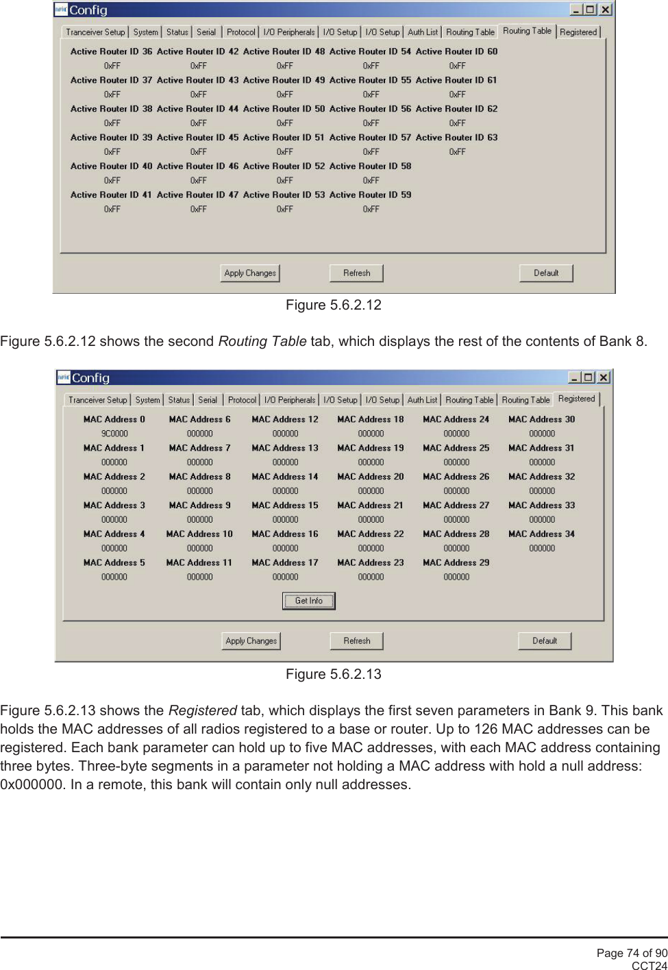 Page 74 of 90CCT24Figure 5.6.2.12Figure 5.6.2.12 shows the second Routing Table tab, which displays the rest of the contents of Bank 8.Figure 5.6.2.13Figure 5.6.2.13 shows the Registered tab, which displays the first seven parameters in Bank 9. This bankholds the MAC addresses of all radios registered to a base or router. Up to 126 MAC addresses can beregistered. Each bank parameter can hold up to five MAC addresses, with each MAC address containingthree bytes. Three-byte segments in a parameter not holding a MAC address with hold a null address:0x000000. In a remote, this bank will contain only null addresses.