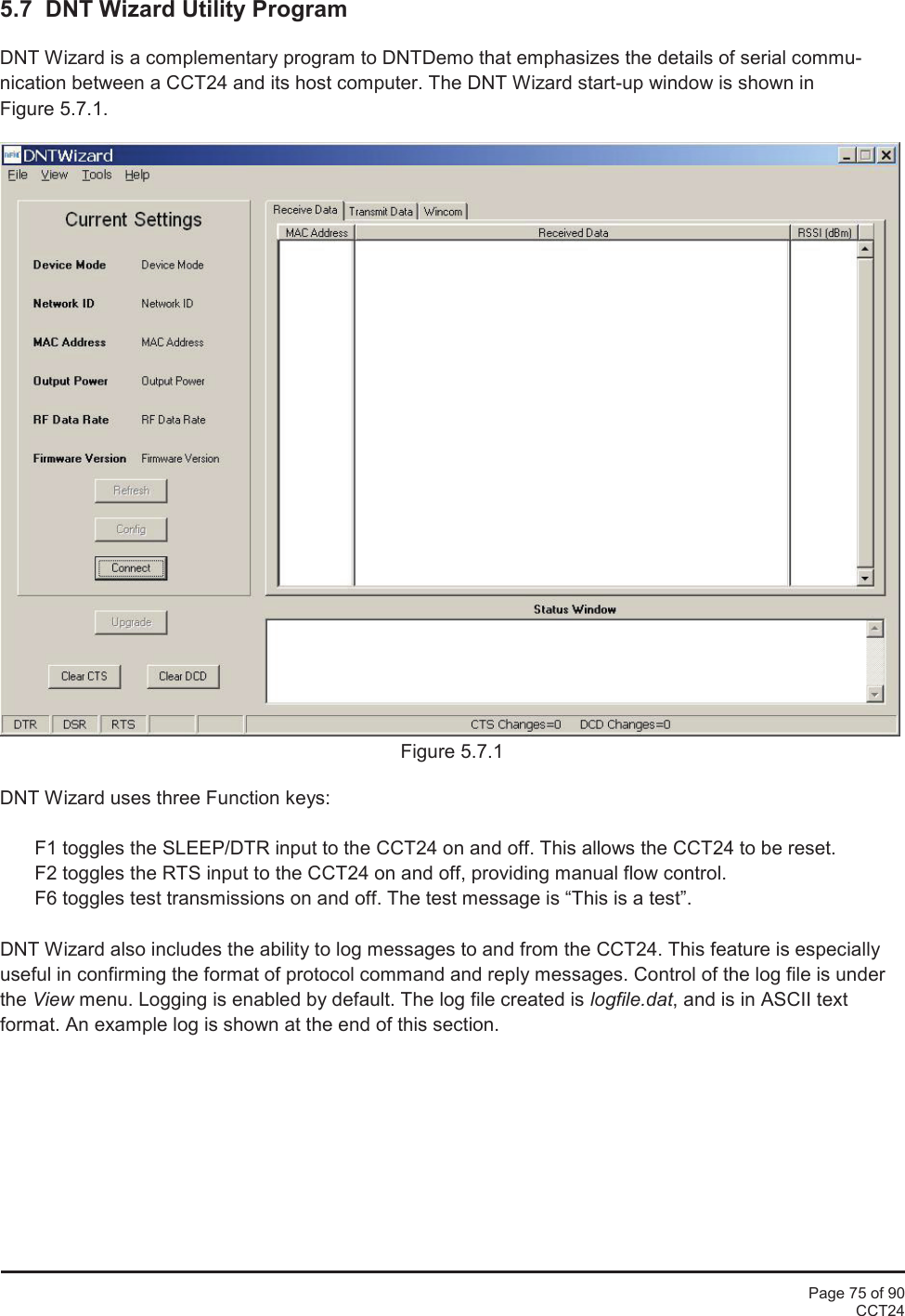Page 75 of 90CCT245.7 DNT Wizard Utility ProgramDNT Wizard is a complementary program to DNTDemo that emphasizes the details of serial commu-nication between a CCT24 and its host computer. The DNT Wizard start-up window is shown inFigure 5.7.1.Figure 5.7.1DNT Wizard uses three Function keys:F1 toggles the SLEEP/DTR input to the CCT24 on and off. This allows the CCT24 to be reset.F2 toggles the RTS input to the CCT24 on and off, providing manual flow control.F6 toggles test transmissions on and off. The test message is “This is a test”.DNT Wizard also includes the ability to log messages to and from the CCT24. This feature is especiallyuseful in confirming the format of protocol command and reply messages. Control of the log file is underthe View menu. Logging is enabled by default. The log file created is logfile.dat, and is in ASCII textformat. An example log is shown at the end of this section.