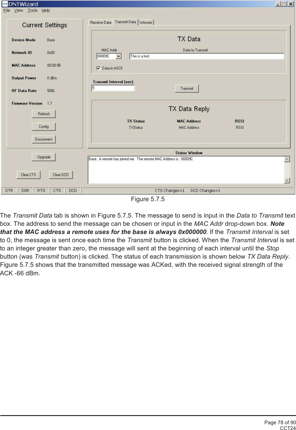 Page 78 of 90CCT24Figure 5.7.5The Transmit Data tab is shown in Figure 5.7.5. The message to send is input in the Data to Transmit textbox. The address to send the message can be chosen or input in the MAC Addr drop-down box. Notethat the MAC address a remote uses for the base is always 0x000000. If the Transmit Interval is setto 0, the message is sent once each time the Transmit button is clicked. When the Transmit Interval is setto an integer greater than zero, the message will sent at the beginning of each interval until the Stopbutton (was Transmit button) is clicked. The status of each transmission is shown below TX Data Reply.Figure 5.7.5 shows that the transmitted message was ACKed, with the received signal strength of theACK -66 dBm.