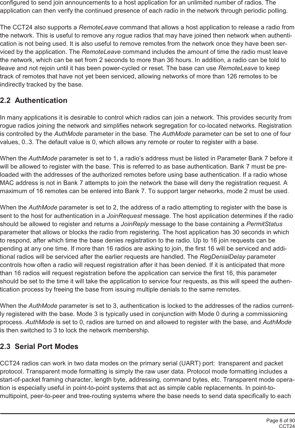 Page 8 of 90CCT24configured to send join announcements to a host application for an unlimited number of radios. Theapplication can then verify the continued presence of each radio in the network through periodic polling.The CCT24 also supports a RemoteLeave command that allows a host application to release a radio fromthe network. This is useful to remove any rogue radios that may have joined then network when authenti-cation is not being used. It is also useful to remove remotes from the network once they have been ser-viced by the application. The RemoteLeave command includes the amount of time the radio must leavethe network, which can be set from 2 seconds to more than 36 hours. In addition, a radio can be told toleave and not rejoin until it has been power-cycled or reset. The base can use RemoteLeave to keeptrack of remotes that have not yet been serviced, allowing networks of more than 126 remotes to beindirectly tracked by the base.2.2  AuthenticationIn many applications it is desirable to control which radios can join a network. This provides security fromrogue radios joining the network and simplifies network segregation for co-located networks. Registrationis controlled by the AuthMode parameter in the base. The AuthMode parameter can be set to one of fourvalues, 0..3. The default value is 0, which allows any remote or router to register with a base.When the AuthMode parameter is set to 1, a radio’s address must be listed in Parameter Bank 7 before itwill be allowed to register with the base. This is referred to as base authentication. Bank 7 must be pre-loaded with the addresses of the authorized remotes before using base authentication. If a radio whoseMAC address is not in Bank 7 attempts to join the network the base will deny the registration request. Amaximum of 16 remotes can be entered into Bank 7. To support larger networks, mode 2 must be used.When the AuthMode parameter is set to 2, the address of a radio attempting to register with the base issent to the host for authentication in a JoinRequest message. The host application determines if the radioshould be allowed to register and returns a JoinReply message to the base containing a PermitStatusparameter that allows or blocks the radio from registering. The host application has 30 seconds in whichto respond, after which time the base denies registration to the radio. Up to 16 join requests can bepending at any one time. If more than 16 radios are asking to join, the first 16 will be serviced and addi-tional radios will be serviced after the earlier requests are handled. The RegDenialDelay parametercontrols how often a radio will request registration after it has been denied. If it is anticipated that morethan 16 radios will request registration before the application can service the first 16, this parametershould be set to the time it will take the application to service four requests, as this will speed the authen-tication process by freeing the base from issuing multiple denials to the same remotes.When the AuthMode parameter is set to 3, authentication is locked to the addresses of the radios current-ly registered with the base. Mode 3 is typically used in conjunction with Mode 0 during a commissioningprocess. AuthMode is set to 0, radios are turned on and allowed to register with the base, and AuthModeis then switched to 3 to lock the network membership.2.3  Serial Port ModesCCT24 radios can work in two data modes on the primary serial (UART) port:  transparent and packetprotocol. Transparent mode formatting is simply the raw user data. Protocol mode formatting includes astart-of-packet framing character, length byte, addressing, command bytes, etc. Transparent mode opera-tion is especially useful in point-to-point systems that act as simple cable replacements. In point-to-multipoint, peer-to-peer and tree-routing systems where the base needs to send data specifically to each