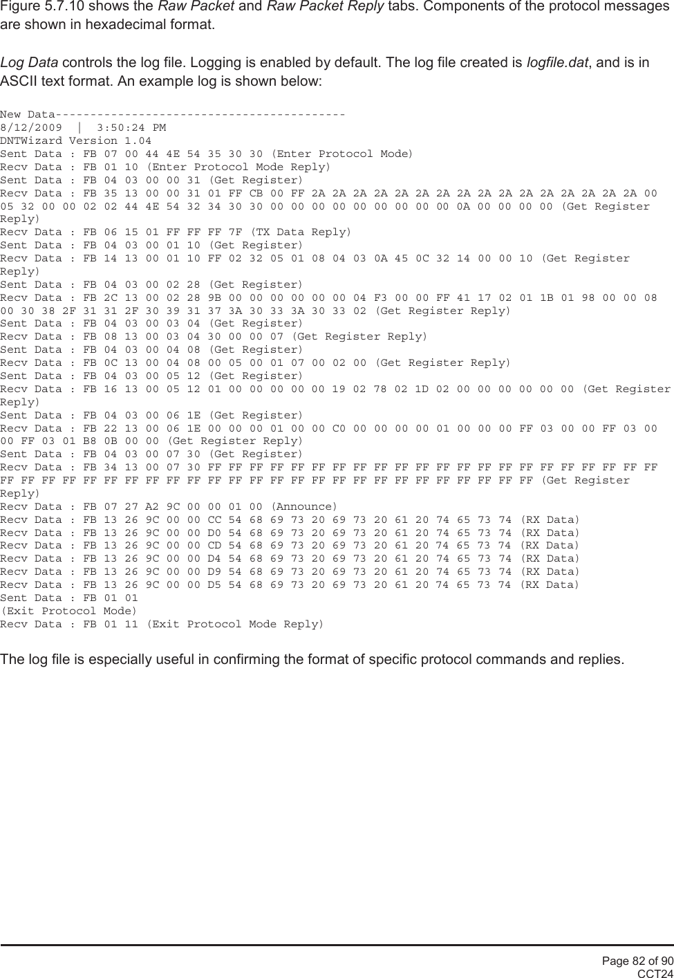 Page 82 of 90CCT24Figure 5.7.10 shows the Raw Packet and Raw Packet Reply tabs. Components of the protocol messagesare shown in hexadecimal format.Log Data controls the log file. Logging is enabled by default. The log file created is logfile.dat, and is inASCII text format. An example log is shown below:New Data------------------------------------------8/12/2009  |  3:50:24 PMDNTWizard Version 1.04Sent Data : FB 07 00 44 4E 54 35 30 30 (Enter Protocol Mode)Recv Data : FB 01 10 (Enter Protocol Mode Reply)Sent Data : FB 04 03 00 00 31 (Get Register)Recv Data : FB 35 13 00 00 31 01 FF CB 00 FF 2A 2A 2A 2A 2A 2A 2A 2A 2A 2A 2A 2A 2A 2A 2A 2A 0005 32 00 00 02 02 44 4E 54 32 34 30 30 00 00 00 00 00 00 00 00 00 0A 00 00 00 00 (Get RegisterReply)Recv Data : FB 06 15 01 FF FF FF 7F (TX Data Reply)Sent Data : FB 04 03 00 01 10 (Get Register)Recv Data : FB 14 13 00 01 10 FF 02 32 05 01 08 04 03 0A 45 0C 32 14 00 00 10 (Get RegisterReply)Sent Data : FB 04 03 00 02 28 (Get Register)Recv Data : FB 2C 13 00 02 28 9B 00 00 00 00 00 00 04 F3 00 00 FF 41 17 02 01 1B 01 98 00 00 0800 30 38 2F 31 31 2F 30 39 31 37 3A 30 33 3A 30 33 02 (Get Register Reply)Sent Data : FB 04 03 00 03 04 (Get Register)Recv Data : FB 08 13 00 03 04 30 00 00 07 (Get Register Reply)Sent Data : FB 04 03 00 04 08 (Get Register)Recv Data : FB 0C 13 00 04 08 00 05 00 01 07 00 02 00 (Get Register Reply)Sent Data : FB 04 03 00 05 12 (Get Register)Recv Data : FB 16 13 00 05 12 01 00 00 00 00 00 19 02 78 02 1D 02 00 00 00 00 00 00 (Get RegisterReply)Sent Data : FB 04 03 00 06 1E (Get Register)Recv Data : FB 22 13 00 06 1E 00 00 00 01 00 00 C0 00 00 00 00 01 00 00 00 FF 03 00 00 FF 03 0000 FF 03 01 B8 0B 00 00 (Get Register Reply)Sent Data : FB 04 03 00 07 30 (Get Register)Recv Data : FB 34 13 00 07 30 FF FF FF FF FF FF FF FF FF FF FF FF FF FF FF FF FF FF FF FF FF FFFF FF FF FF FF FF FF FF FF FF FF FF FF FF FF FF FF FF FF FF FF FF FF FF FF FF (Get RegisterReply)Recv Data : FB 07 27 A2 9C 00 00 01 00 (Announce)Recv Data : FB 13 26 9C 00 00 CC 54 68 69 73 20 69 73 20 61 20 74 65 73 74 (RX Data)Recv Data : FB 13 26 9C 00 00 D0 54 68 69 73 20 69 73 20 61 20 74 65 73 74 (RX Data)Recv Data : FB 13 26 9C 00 00 CD 54 68 69 73 20 69 73 20 61 20 74 65 73 74 (RX Data)Recv Data : FB 13 26 9C 00 00 D4 54 68 69 73 20 69 73 20 61 20 74 65 73 74 (RX Data)Recv Data : FB 13 26 9C 00 00 D9 54 68 69 73 20 69 73 20 61 20 74 65 73 74 (RX Data)Recv Data : FB 13 26 9C 00 00 D5 54 68 69 73 20 69 73 20 61 20 74 65 73 74 (RX Data)Sent Data : FB 01 01(Exit Protocol Mode)Recv Data : FB 01 11 (Exit Protocol Mode Reply)The log file is especially useful in confirming the format of specific protocol commands and replies.