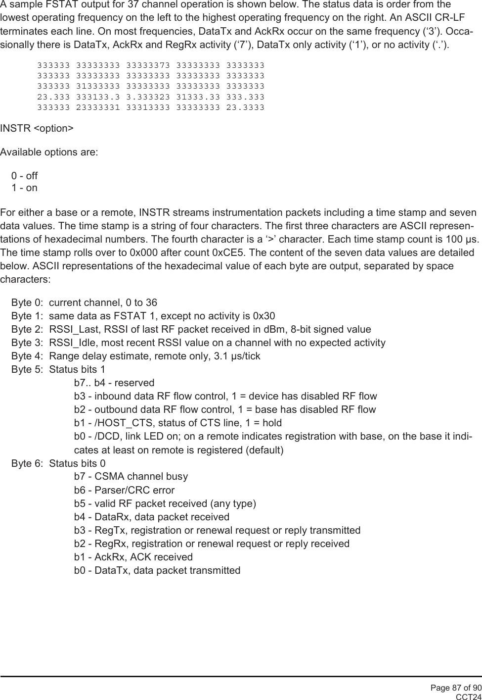 Page 87 of 90CCT24A sample FSTAT output for 37 channel operation is shown below. The status data is order from thelowest operating frequency on the left to the highest operating frequency on the right. An ASCII CR-LFterminates each line. On most frequencies, DataTx and AckRx occur on the same frequency (‘3’). Occa-sionally there is DataTx, AckRx and RegRx activity (‘7’), DataTx only activity (‘1’), or no activity (‘.’).333333 33333333 33333373 33333333 3333333333333 33333333 33333333 33333333 3333333333333 31333333 33333333 33333333 333333323.333 333133.3 3.333323 31333.33 333.333333333 23333331 33313333 33333333 23.3333INSTR &lt;option&gt;Available options are:0 - off1 - onFor either a base or a remote, INSTR streams instrumentation packets including a time stamp and sevendata values. The time stamp is a string of four characters. The first three characters are ASCII represen-tations of hexadecimal numbers. The fourth character is a ‘&gt;’ character. Each time stamp count is 100 µs.The time stamp rolls over to 0x000 after count 0xCE5. The content of the seven data values are detailedbelow. ASCII representations of the hexadecimal value of each byte are output, separated by spacecharacters:Byte 0:  current channel, 0 to 36Byte 1:  same data as FSTAT 1, except no activity is 0x30Byte 2: RSSI_Last, RSSI of last RF packet received in dBm, 8-bit signed valueByte 3:  RSSI_Idle, most recent RSSI value on a channel with no expected activityByte 4:  Range delay estimate, remote only, 3.1 µs/tickByte 5:  Status bits 1b7.. b4 - reservedb3 - inbound data RF flow control, 1 = device has disabled RF flowb2 - outbound data RF flow control, 1 = base has disabled RF flowb1 - /HOST_CTS, status of CTS line, 1 = holdb0 - /DCD, link LED on; on a remote indicates registration with base, on the base it indi-cates at least on remote is registered (default)Byte 6:  Status bits 0b7 - CSMA channel busyb6 - Parser/CRC errorb5 - valid RF packet received (any type)b4 - DataRx, data packet receivedb3 - RegTx, registration or renewal request or reply transmittedb2 - RegRx, registration or renewal request or reply receivedb1 - AckRx, ACK receivedb0 - DataTx, data packet transmitted