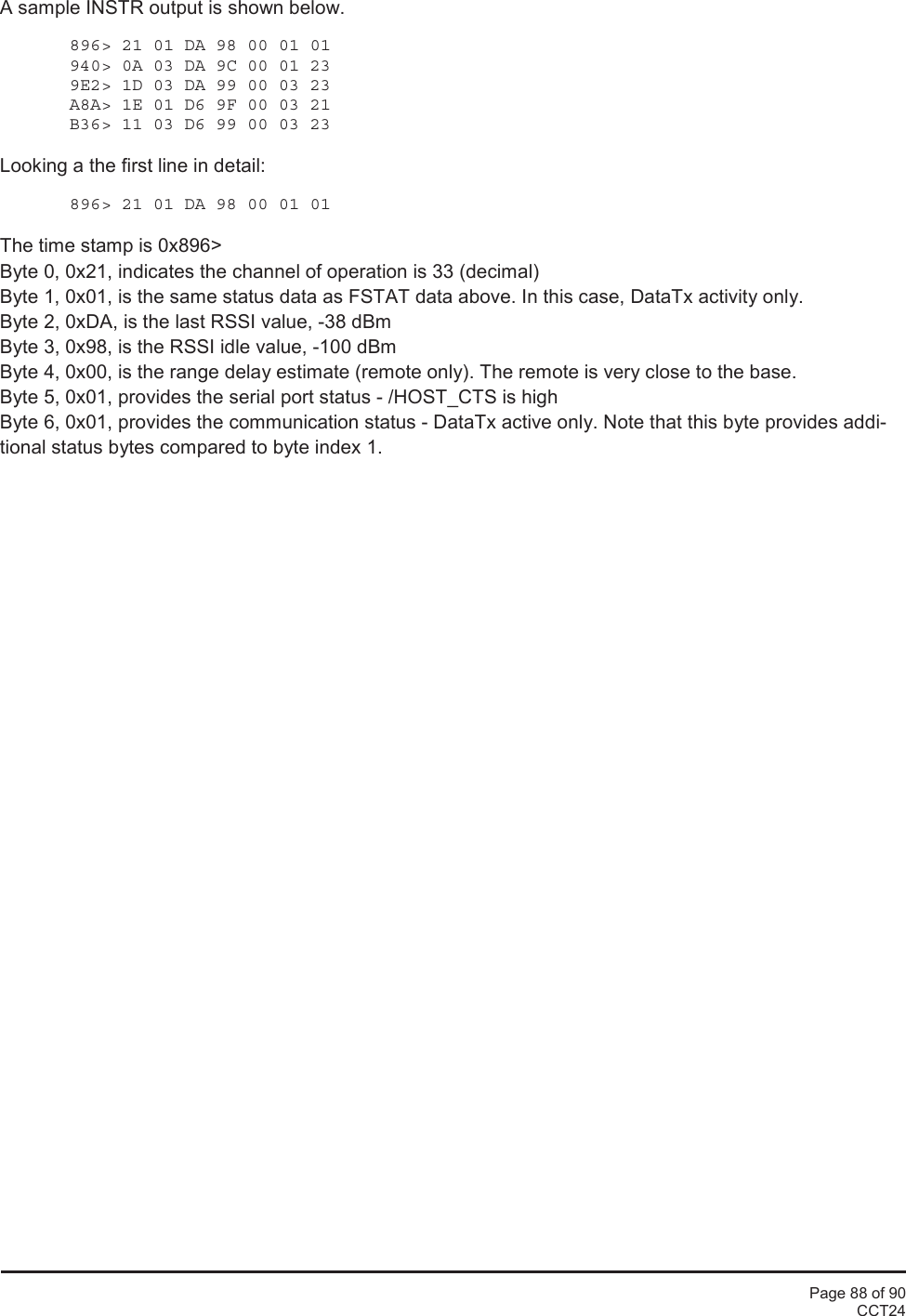 Page 88 of 90CCT24A sample INSTR output is shown below.896&gt; 21 01 DA 98 00 01 01940&gt; 0A 03 DA 9C 00 01 239E2&gt; 1D 03 DA 99 00 03 23A8A&gt; 1E 01 D6 9F 00 03 21B36&gt; 11 03 D6 99 00 03 23Looking a the first line in detail:896&gt; 21 01 DA 98 00 01 01The time stamp is 0x896&gt;Byte 0, 0x21, indicates the channel of operation is 33 (decimal)Byte 1, 0x01, is the same status data as FSTAT data above. In this case, DataTx activity only.Byte 2, 0xDA, is the last RSSI value, -38 dBmByte 3, 0x98, is the RSSI idle value, -100 dBmByte 4, 0x00, is the range delay estimate (remote only). The remote is very close to the base.Byte 5, 0x01, provides the serial port status - /HOST_CTS is highByte 6, 0x01, provides the communication status - DataTx active only. Note that this byte provides addi-tional status bytes compared to byte index 1.