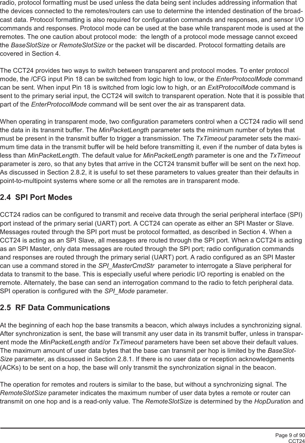 Page 9 of 90CCT24radio, protocol formatting must be used unless the data being sent includes addressing information thatthe devices connected to the remotes/routers can use to determine the intended destination of the broad-cast data. Protocol formatting is also required for configuration commands and responses, and sensor I/Ocommands and responses. Protocol mode can be used at the base while transparent mode is used at theremotes. The one caution about protocol mode:  the length of a protocol mode message cannot exceedthe BaseSlotSize or RemoteSlotSize or the packet will be discarded. Protocol formatting details arecovered in Section 4.The CCT24 provides two ways to switch between transparent and protocol modes. To enter protocolmode, the /CFG input Pin 18 can be switched from logic high to low, or the EnterProtocolMode commandcan be sent. When input Pin 18 is switched from logic low to high, or an ExitProtocolMode command issent to the primary serial input, the CCT24 will switch to transparent operation. Note that it is possible thatpart of the EnterProtocolMode command will be sent over the air as transparent data.When operating in transparent mode, two configuration parameters control when a CCT24 radio will sendthe data in its transmit buffer. The MinPacketLength parameter sets the minimum number of bytes thatmust be present in the transmit buffer to trigger a transmission. The TxTimeout parameter sets the maxi-mum time data in the transmit buffer will be held before transmitting it, even if the number of data bytes isless than MinPacketLength. The default value for MinPacketLength parameter is one and the TxTimeoutparameter is zero, so that any bytes that arrive in the CCT24 transmit buffer will be sent on the next hop.As discussed in Section 2.8.2, it is useful to set these parameters to values greater than their defaults inpoint-to-multipoint systems where some or all the remotes are in transparent mode.2.4  SPI Port ModesCCT24 radios can be configured to transmit and receive data through the serial peripheral interface (SPI)port instead of the primary serial (UART) port. A CCT24 can operate as either an SPI Master or Slave.Messages routed through the SPI port must be protocol formatted, as described in Section 4. When aCCT24 is acting as an SPI Slave, all messages are routed through the SPI port. When a CCT24 is actingas an SPI Master, only data messages are routed through the SPI port; radio configuration commandsand responses are routed through the primary serial (UART) port. A radio configured as an SPI Mastercan use a command stored in the SPI_MasterCmdStr parameter to interrogate a Slave peripheral fordata to transmit to the base. This is especially useful where periodic I/O reporting is enabled on theremote. Alternately, the base can send an interrogation command to the radio to fetch peripheral data.SPI operation is configured with the SPI_Mode parameter.2.5 RF Data CommunicationsAt the beginning of each hop the base transmits a beacon, which always includes a synchronizing signal.After synchronization is sent, the base will transmit any user data in its transmit buffer, unless in transpar-ent mode the MinPacketLength and/or TxTimeout parameters have been set above their default values.The maximum amount of user data bytes that the base can transmit per hop is limited by the BaseSlot-Size parameter, as discussed in Section 2.8.1. If there is no user data or reception acknowledgements(ACKs) to be sent on a hop, the base will only transmit the synchronization signal in the beacon.The operation for remotes and routers is similar to the base, but without a synchronizing signal. TheRemoteSlotSize parameter indicates the maximum number of user data bytes a remote or router cantransmit on one hop and is a read-only value. The RemoteSlotSize is determined by the HopDuration and