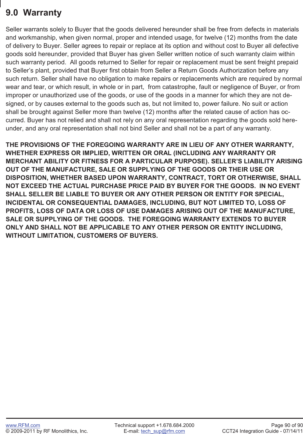 www.RFM.com Technical support +1.678.684.2000 Page 90 of 90© 2009-2011 by RF Monolithics, Inc. E-mail: tech_sup@rfm.com CCT24 Integration Guide - 07/14/119.0  WarrantySeller warrants solely to Buyer that the goods delivered hereunder shall be free from defects in materialsand workmanship, when given normal, proper and intended usage, for twelve (12) months from the dateof delivery to Buyer. Seller agrees to repair or replace at its option and without cost to Buyer all defectivegoods sold hereunder, provided that Buyer has given Seller written notice of such warranty claim withinsuch warranty period.  All goods returned to Seller for repair or replacement must be sent freight prepaidto Seller’s plant, provided that Buyer first obtain from Seller a Return Goods Authorization before anysuch return. Seller shall have no obligation to make repairs or replacements which are required by normalwear and tear, or which result, in whole or in part,  from catastrophe, fault or negligence of Buyer, or fromimproper or unauthorized use of the goods, or use of the goods in a manner for which they are not de-signed, or by causes external to the goods such as, but not limited to, power failure. No suit or actionshall be brought against Seller more than twelve (12) months after the related cause of action has oc-curred. Buyer has not relied and shall not rely on any oral representation regarding the goods sold here-under, and any oral representation shall not bind Seller and shall not be a part of any warranty.THE PROVISIONS OF THE FOREGOING WARRANTY ARE IN LIEU OF ANY OTHER WARRANTY,WHETHER EXPRESS OR IMPLIED, WRITTEN OR ORAL (INCLUDING ANY WARRANTY ORMERCHANT ABILITY OR FITNESS FOR A PARTICULAR PURPOSE). SELLER’S LIABILITY ARISINGOUT OF THE MANUFACTURE, SALE OR SUPPLYING OF THE GOODS OR THEIR USE ORDISPOSITION, WHETHER BASED UPON WARRANTY, CONTRACT, TORT OR OTHERWISE, SHALLNOT EXCEED THE ACTUAL PURCHASE PRICE PAID BY BUYER FOR THE GOODS.  IN NO EVENTSHALL SELLER BE LIABLE TO BUYER OR ANY OTHER PERSON OR ENTITY FOR SPECIAL,INCIDENTAL OR CONSEQUENTIAL DAMAGES, INCLUDING, BUT NOT LIMITED TO, LOSS OFPROFITS, LOSS OF DATA OR LOSS OF USE DAMAGES ARISING OUT OF THE MANUFACTURE,SALE OR SUPPLYING OF THE GOODS.  THE FOREGOING WARRANTY EXTENDS TO BUYERONLY AND SHALL NOT BE APPLICABLE TO ANY OTHER PERSON OR ENTITY INCLUDING,WITHOUT LIMITATION, CUSTOMERS OF BUYERS.