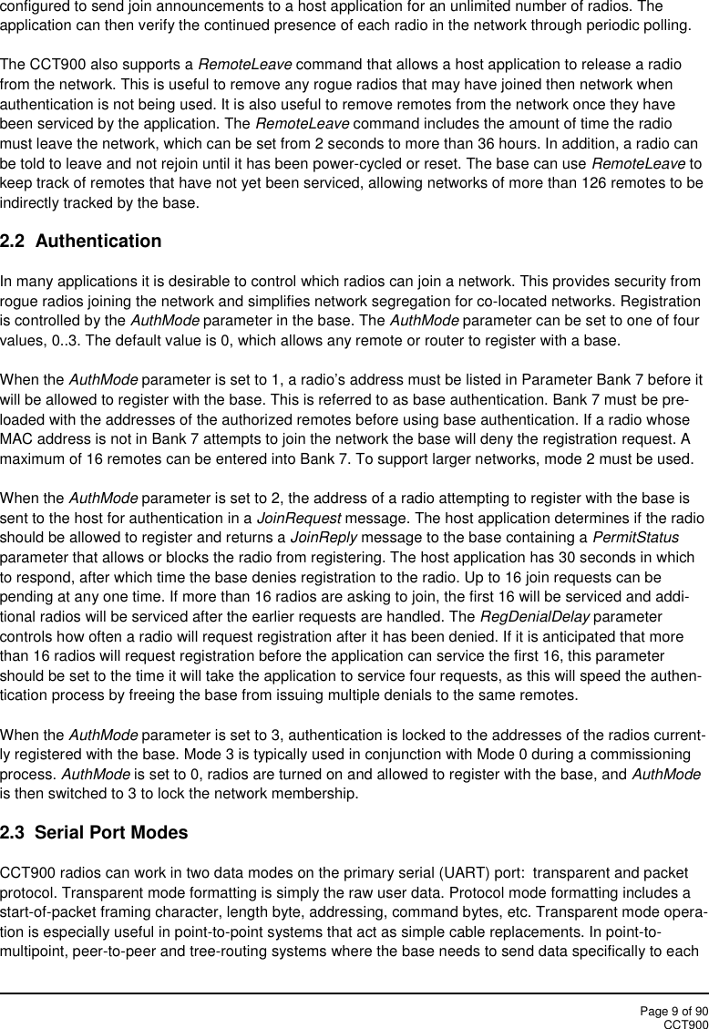 Page 9 of 90CCT900configured to send join announcements to a host application for an unlimited number of radios. Theapplication can then verify the continued presence of each radio in the network through periodic polling.The CCT900 also supports a RemoteLeave command that allows a host application to release a radiofrom the network. This is useful to remove any rogue radios that may have joined then network whenauthentication is not being used. It is also useful to remove remotes from the network once they havebeen serviced by the application. The RemoteLeave command includes the amount of time the radiomust leave the network, which can be set from 2 seconds to more than 36 hours. In addition, a radio canbe told to leave and not rejoin until it has been power-cycled or reset. The base can use RemoteLeave tokeep track of remotes that have not yet been serviced, allowing networks of more than 126 remotes to beindirectly tracked by the base.2.2  AuthenticationIn many applications it is desirable to control which radios can join a network. This provides security fromrogue radios joining the network and simplifies network segregation for co-located networks. Registrationis controlled by the AuthMode parameter in the base. The AuthMode parameter can be set to one of fourvalues, 0..3. The default value is 0, which allows any remote or router to register with a base.When the AuthMode parameter is set to 1, a radio’s address must be listed in Parameter Bank 7 before itwill be allowed to register with the base. This is referred to as base authentication. Bank 7 must be pre-loaded with the addresses of the authorized remotes before using base authentication. If a radio whoseMAC address is not in Bank 7 attempts to join the network the base will deny the registration request. Amaximum of 16 remotes can be entered into Bank 7. To support larger networks, mode 2 must be used.When the AuthMode parameter is set to 2, the address of a radio attempting to register with the base issent to the host for authentication in a JoinRequest message. The host application determines if the radioshould be allowed to register and returns a JoinReply message to the base containing a PermitStatusparameter that allows or blocks the radio from registering. The host application has 30 seconds in whichto respond, after which time the base denies registration to the radio. Up to 16 join requests can bepending at any one time. If more than 16 radios are asking to join, the first 16 will be serviced and addi-tional radios will be serviced after the earlier requests are handled. The RegDenialDelay parametercontrols how often a radio will request registration after it has been denied. If it is anticipated that morethan 16 radios will request registration before the application can service the first 16, this parametershould be set to the time it will take the application to service four requests, as this will speed the authen-tication process by freeing the base from issuing multiple denials to the same remotes.When the AuthMode parameter is set to 3, authentication is locked to the addresses of the radios current-ly registered with the base. Mode 3 is typically used in conjunction with Mode 0 during a commissioningprocess. AuthMode is set to 0, radios are turned on and allowed to register with the base, and AuthModeis then switched to 3 to lock the network membership.2.3  Serial Port ModesCCT900 radios can work in two data modes on the primary serial (UART) port:  transparent and packetprotocol. Transparent mode formatting is simply the raw user data. Protocol mode formatting includes astart-of-packet framing character, length byte, addressing, command bytes, etc. Transparent mode opera-tion is especially useful in point-to-point systems that act as simple cable replacements. In point-to-multipoint, peer-to-peer and tree-routing systems where the base needs to send data specifically to each