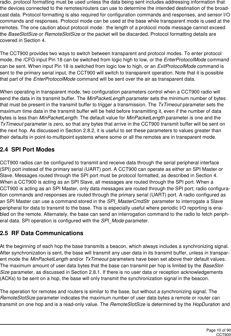 Page 10 of 90CCT900radio, protocol formatting must be used unless the data being sent includes addressing information thatthe devices connected to the remotes/routers can use to determine the intended destination of the broad-cast data. Protocol formatting is also required for configuration commands and responses, and sensor I/Ocommands and responses. Protocol mode can be used at the base while transparent mode is used at theremotes. The one caution about protocol mode:  the length of a protocol mode message cannot exceedthe BaseSlotSize or RemoteSlotSize or the packet will be discarded. Protocol formatting details arecovered in Section 4.The CCT900 provides two ways to switch between transparent and protocol modes. To enter protocolmode, the /CFG input Pin 18 can be switched from logic high to low, or the EnterProtocolMode commandcan be sent. When input Pin 18 is switched from logic low to high, or an ExitProtocolMode command issent to the primary serial input, the CCT900 will switch to transparent operation. Note that it is possiblethat part of the EnterProtocolMode command will be sent over the air as transparent data.When operating in transparent mode, two configuration parameters control when a CCT900 radio willsend the data in its transmit buffer. The MinPacketLength parameter sets the minimum number of bytesthat must be present in the transmit buffer to trigger a transmission. The TxTimeout parameter sets themaximum time data in the transmit buffer will be held before transmitting it, even if the number of databytes is less than MinPacketLength. The default value for MinPacketLength parameter is one and theTxTimeout parameter is zero, so that any bytes that arrive in the CCT900 transmit buffer will be sent onthe next hop. As discussed in Section 2.8.2, it is useful to set these parameters to values greater thantheir defaults in point-to-multipoint systems where some or all the remotes are in transparent mode.2.4  SPI Port ModesCCT900 radios can be configured to transmit and receive data through the serial peripheral interface(SPI) port instead of the primary serial (UART) port. A CCT900 can operate as either an SPI Master orSlave. Messages routed through the SPI port must be protocol formatted, as described in Section 4.When a CCT900 is acting as an SPI Slave, all messages are routed through the SPI port. When aCCT900 is acting as an SPI Master, only data messages are routed through the SPI port; radio configura-tion commands and responses are routed through the primary serial (UART) port. A radio configured asan SPI Master can use a command stored in the SPI_MasterCmdStr parameter to interrogate a Slaveperipheral for data to transmit to the base. This is especially useful where periodic I/O reporting is ena-bled on the remote. Alternately, the base can send an interrogation command to the radio to fetch periph-eral data. SPI operation is configured with the SPI_Mode parameter.2.5 RF Data CommunicationsAt the beginning of each hop the base transmits a beacon, which always includes a synchronizing signal.After synchronization is sent, the base will transmit any user data in its transmit buffer, unless in transpar-ent mode the MinPacketLength and/or TxTimeout parameters have been set above their default values.The maximum amount of user data bytes that the base can transmit per hop is limited by the BaseSlot-Size parameter, as discussed in Section 2.8.1. If there is no user data or reception acknowledgements(ACKs) to be sent on a hop, the base will only transmit the synchronization signal in the beacon.The operation for remotes and routers is similar to the base, but without a synchronizing signal. TheRemoteSlotSize parameter indicates the maximum number of user data bytes a remote or router cantransmit on one hop and is a read-only value. The RemoteSlotSize is determined by the HopDuration and