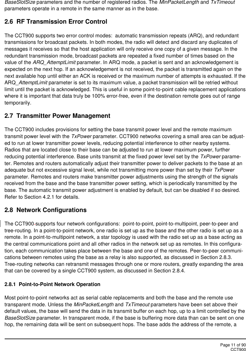 Page 11 of 90CCT900BaseSlotSize parameters and the number of registered radios. The MinPacketLength and TxTimeoutparameters operate in a remote in the same manner as in the base.2.6 RF Transmission Error ControlThe CCT900 supports two error control modes: automatic transmission repeats (ARQ), and redundanttransmissions for broadcast packets. In both modes, the radio will detect and discard any duplicates ofmessages it receives so that the host application will only receive one copy of a given message. In theredundant transmission mode, broadcast packets are repeated a fixed number of times based on thevalue of the ARQ_AttemptLimit parameter. In ARQ mode, a packet is sent and an acknowledgement isexpected on the next hop. If an acknowledgement is not received, the packet is transmitted again on thenext available hop until either an ACK is received or the maximum number of attempts is exhausted. If theARQ_AttemptLimit parameter is set to its maximum value, a packet transmission will be retried withoutlimit until the packet is acknowledged. This is useful in some point-to-point cable replacement applicationswhere it is important that data truly be 100% error-free, even if the destination remote goes out of rangetemporarily.2.7 Transmitter Power ManagementThe CCT900 includes provisions for setting the base transmit power level and the remote maximumtransmit power level with the TxPower parameter. CCT900 networks covering a small area can be adjust-ed to run at lower transmitter power levels, reducing potential interference to other nearby systems.Radios that are located close to their base can be adjusted to run at lower maximum power, furtherreducing potential interference. Base units transmit at the fixed power level set by the TxPower parame-ter. Remotes and routers automatically adjust their transmitter power to deliver packets to the base at anadequate but not excessive signal level, while not transmitting more power than set by their TxPowerparameter. Remotes and routers make transmitter power adjustments using the strength of the signalsreceived from the base and the base transmitter power setting, which is periodically transmitted by thebase. The automatic transmit power adjustment is enabled by default, but can be disabled if so desired.Refer to Section 4.2.1 for details.2.8 Network ConfigurationsThe CCT900 supports four network configurations:  point-to-point, point-to-multipoint, peer-to-peer andtree-routing. In a point-to-point network, one radio is set up as the base and the other radio is set up as aremote. In a point-to-multipoint network, a star topology is used with the radio set up as a base acting asthe central communications point and all other radios in the network set up as remotes. In this configura-tion, each communication takes place between the base and one of the remotes. Peer-to-peer communi-cations between remotes using the base as a relay is also supported, as discussed in Section 2.8.3.Tree-routing networks can retransmit messages through one or more routers, greatly expanding the areathat can be covered by a single CCT900 system, as discussed in Section 2.8.4.2.8.1 Point-to-Point Network OperationMost point-to-point networks act as serial cable replacements and both the base and the remote usetransparent mode. Unless the MinPacketLength and TxTimeout parameters have been set above theirdefault values, the base will send the data in its transmit buffer on each hop, up to a limit controlled by theBaseSlotSize parameter. In transparent mode, if the base is buffering more data than can be sent on onehop, the remaining data will be sent on subsequent hops. The base adds the address of the remote, a