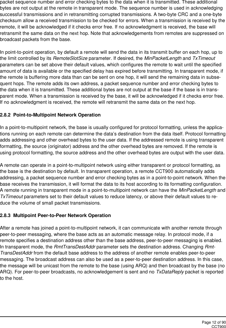 Page 12 of 90CCT900packet sequence number and error checking bytes to the data when it is transmitted. These additionalbytes are not output at the remote in transparent mode. The sequence number is used in acknowledgingsuccessful transmissions and in retransmitting corrupted transmissions. A two-byte CRC and a one-bytechecksum allow a received transmission to be checked for errors. When a transmission is received by theremote, it will be acknowledged if it checks error free. If no acknowledgment is received, the base willretransmit the same data on the next hop. Note that acknowledgements from remotes are suppressed onbroadcast packets from the base.In point-to-point operation, by default a remote will send the data in its transmit buffer on each hop, up tothe limit controlled by its RemoteSlotSize parameter. If desired, the MinPacketLength and TxTimeoutparameters can be set above their default values, which configures the remote to wait until the specifiedamount of data is available or the specified delay has expired before transmitting. In transparent mode, ifthe remote is buffering more data than can be sent on one hop, it will send the remaining data in subse-quent hops. The remote adds its own address, a packet sequence number and error checking bytes tothe data when it is transmitted. These additional bytes are not output at the base if the base is in trans-parent mode. When a transmission is received by the base, it will be acknowledged if it checks error free.If no acknowledgment is received, the remote will retransmit the same data on the next hop.2.8.2 Point-to-Multipoint Network OperationIn a point-to-multipoint network, the base is usually configured for protocol formatting, unless the applica-tions running on each remote can determine the data’s destination from the data itself. Protocol formattingadds addressing and other overhead bytes to the user data. If the addressed remote is using transparentformatting, the source (originator) address and the other overhead bytes are removed. If the remote isusing protocol formatting, the source address and the other overhead bytes are output with the user data.A remote can operate in a point-to-multipoint network using either transparent or protocol formatting, asthe base is the destination by default. In transparent operation, a remote CCT900 automatically addsaddressing, a packet sequence number and error checking bytes as in a point-to-point network. When thebase receives the transmission, it will format the data to its host according to its formatting configuration.A remote running in transparent mode in a point-to-multipoint network can have the MinPacketLength andTxTimeout parameters set to their default values to reduce latency, or above their default values to re-duce the volume of small packet transmissions.2.8.3 Multipoint Peer-to-Peer Network OperationAfter a remote has joined a point-to-multipoint network, it can communicate with another remote throughpeer-to-peer messaging, where the base acts as an automatic message relay. In protocol mode, if aremote specifies a destination address other than the base address, peer-to-peer messaging is enabled.In transparent mode, the RmtTransDestAddr parameter sets the destination address. Changing Rmt-TransDestAddr from the default base address to the address of another remote enables peer-to-peermessaging. The broadcast address can also be used as a peer-to-peer destination address. In this case,the message will be unicast from the remote to the base (using ARQ) and then broadcast by the base (noARQ). For peer-to-peer broadcasts, no acknowledgement is sent and no TxDataReply packet is reportedto the host.