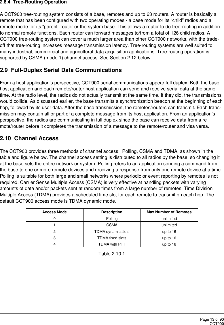 Page 13 of 90CCT9002.8.4  Tree-Routing OperationA CCT900 tree-routing system consists of a base, remotes and up to 63 routers. A router is basically aremote that has been configured with two operating modes - a base mode for its “child” radios and aremote mode for its “parent” router or the system base. This allows a router to do tree-routing in additionto normal remote functions. Each router can forward messages to/from a total of 126 child radios. ACCT900 tree-routing system can cover a much larger area than other CCT900 networks, with the trade-off that tree-routing increases message transmission latency. Tree-routing systems are well suited tomany industrial, commercial and agricultural data acquisition applications. Tree-routing operation issupported by CSMA (mode 1) channel access. See Section 2.12 below.2.9 Full-Duplex Serial Data CommunicationsFrom a host application’s perspective, CCT900 serial communications appear full duplex. Both the basehost application and each remote/router host application can send and receive serial data at the sametime. At the radio level, the radios do not actually transmit at the same time. If they did, the transmissionswould collide. As discussed earlier, the base transmits a synchronization beacon at the beginning of eachhop, followed by its user data. After the base transmission, the remotes/routers can transmit. Each trans-mission may contain all or part of a complete message from its host application. From an application’sperspective, the radios are communicating in full duplex since the base can receive data from a re-mote/router before it completes the transmission of a message to the remote/router and visa versa.2.10 Channel AccessThe CCT900 provides three methods of channel access:  Polling, CSMA and TDMA, as shown in thetable and figure below. The channel access setting is distributed to all radios by the base, so changing itat the base sets the entire network or system. Polling refers to an application sending a command fromthe base to one or more remote devices and receiving a response from only one remote device at a time.Polling is suitable for both large and small networks where periodic or event reporting by remotes is notrequired. Carrier Sense Multiple Access (CSMA) is very effective at handling packets with varyingamounts of data and/or packets sent at random times from a large number of remotes. Time DivisionMultiple Access (TDMA) provides a scheduled time slot for each remote to transmit on each hop. Thedefault CCT900 access mode is TDMA dynamic mode.Access ModeDescriptionMax Number of Remotes0Pollingunlimited1CSMAunlimited2TDMA dynamic slotsup to 163TDMA fixed slotsup to 164TDMA with PTTup to 16Table 2.10.1