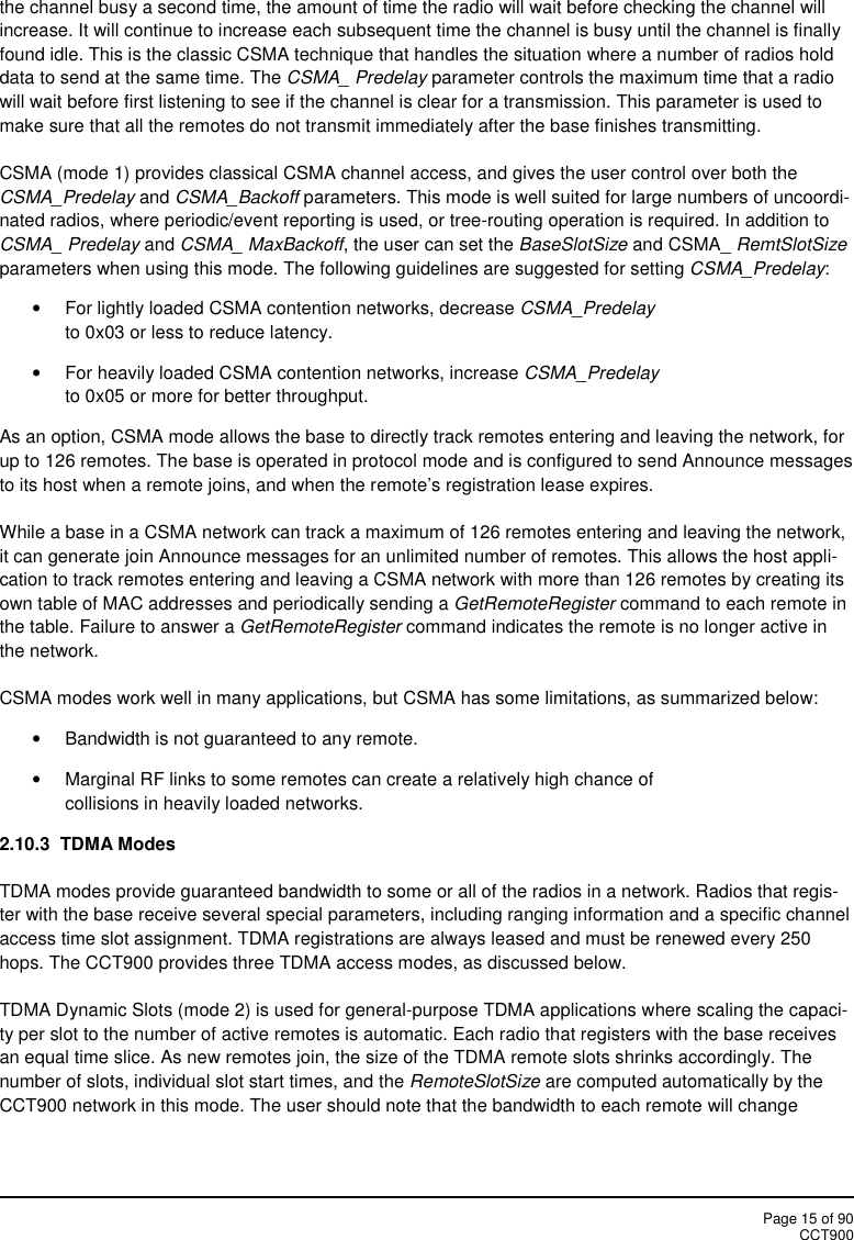 Page 15 of 90CCT900the channel busy a second time, the amount of time the radio will wait before checking the channel willincrease. It will continue to increase each subsequent time the channel is busy until the channel is finallyfound idle. This is the classic CSMA technique that handles the situation where a number of radios holddata to send at the same time. The CSMA_ Predelay parameter controls the maximum time that a radiowill wait before first listening to see if the channel is clear for a transmission. This parameter is used tomake sure that all the remotes do not transmit immediately after the base finishes transmitting.CSMA (mode 1) provides classical CSMA channel access, and gives the user control over both theCSMA_Predelay and CSMA_Backoff parameters. This mode is well suited for large numbers of uncoordi-nated radios, where periodic/event reporting is used, or tree-routing operation is required. In addition toCSMA_ Predelay and CSMA_ MaxBackoff, the user can set the BaseSlotSize and CSMA_ RemtSlotSizeparameters when using this mode. The following guidelines are suggested for setting CSMA_Predelay:For lightly loaded CSMA contention networks, decrease CSMA_Predelayto 0x03 or less to reduce latency.For heavily loaded CSMA contention networks, increase CSMA_Predelayto 0x05 or more for better throughput.As an option, CSMA mode allows the base to directly track remotes entering and leaving the network, forup to 126 remotes. The base is operated in protocol mode and is configured to send Announce messagesto its host when a remote joins, and when the remote’s registration lease expires.While a base in a CSMA network can track a maximum of 126 remotes entering and leaving the network,it can generate join Announce messages for an unlimited number of remotes. This allows the host appli-cation to track remotes entering and leaving a CSMA network with more than 126 remotes by creating itsown table of MAC addresses and periodically sending a GetRemoteRegister command to each remote inthe table. Failure to answer a GetRemoteRegister command indicates the remote is no longer active inthe network.CSMA modes work well in many applications, but CSMA has some limitations, as summarized below:Bandwidth is not guaranteed to any remote.Marginal RF links to some remotes can create a relatively high chance ofcollisions in heavily loaded networks.2.10.3 TDMA ModesTDMA modes provide guaranteed bandwidth to some or all of the radios in a network. Radios that regis-ter with the base receive several special parameters, including ranging information and a specific channelaccess time slot assignment. TDMA registrations are always leased and must be renewed every 250hops. The CCT900 provides three TDMA access modes, as discussed below.TDMA Dynamic Slots (mode 2) is used for general-purpose TDMA applications where scaling the capaci-ty per slot to the number of active remotes is automatic. Each radio that registers with the base receivesan equal time slice. As new remotes join, the size of the TDMA remote slots shrinks accordingly. Thenumber of slots, individual slot start times, and the RemoteSlotSize are computed automatically by theCCT900 network in this mode. The user should note that the bandwidth to each remote will change