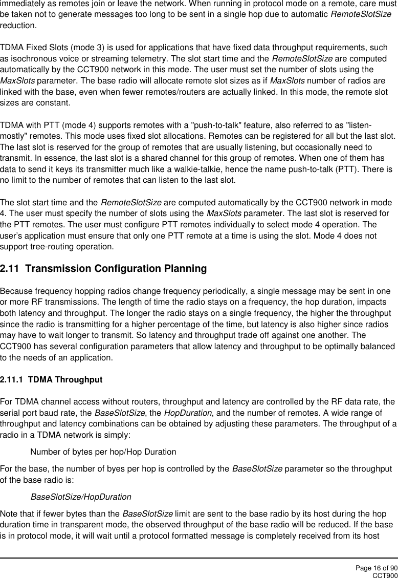 Page 16 of 90CCT900immediately as remotes join or leave the network. When running in protocol mode on a remote, care mustbe taken not to generate messages too long to be sent in a single hop due to automatic RemoteSlotSizereduction.TDMA Fixed Slots (mode 3) is used for applications that have fixed data throughput requirements, suchas isochronous voice or streaming telemetry. The slot start time and the RemoteSlotSize are computedautomatically by the CCT900 network in this mode. The user must set the number of slots using theMaxSlots parameter. The base radio will allocate remote slot sizes as if MaxSlots number of radios arelinked with the base, even when fewer remotes/routers are actually linked. In this mode, the remote slotsizes are constant.TDMA with PTT (mode 4) supports remotes with a &quot;push-to-talk&quot; feature, also referred to as &quot;listen-mostly&quot; remotes. This mode uses fixed slot allocations. Remotes can be registered for all but the last slot.The last slot is reserved for the group of remotes that are usually listening, but occasionally need totransmit. In essence, the last slot is a shared channel for this group of remotes. When one of them hasdata to send it keys its transmitter much like a walkie-talkie, hence the name push-to-talk (PTT). There isno limit to the number of remotes that can listen to the last slot.The slot start time and the RemoteSlotSize are computed automatically by the CCT900 network in mode4. The user must specify the number of slots using the MaxSlots parameter. The last slot is reserved forthe PTT remotes. The user must configure PTT remotes individually to select mode 4 operation. Theuser&apos;s application must ensure that only one PTT remote at a time is using the slot. Mode 4 does notsupport tree-routing operation.2.11 Transmission Configuration PlanningBecause frequency hopping radios change frequency periodically, a single message may be sent in oneor more RF transmissions. The length of time the radio stays on a frequency, the hop duration, impactsboth latency and throughput. The longer the radio stays on a single frequency, the higher the throughputsince the radio is transmitting for a higher percentage of the time, but latency is also higher since radiosmay have to wait longer to transmit. So latency and throughput trade off against one another. TheCCT900 has several configuration parameters that allow latency and throughput to be optimally balancedto the needs of an application.2.11.1  TDMA ThroughputFor TDMA channel access without routers, throughput and latency are controlled by the RF data rate, theserial port baud rate, the BaseSlotSize, the HopDuration, and the number of remotes. A wide range ofthroughput and latency combinations can be obtained by adjusting these parameters. The throughput of aradio in a TDMA network is simply:Number of bytes per hop/Hop DurationFor the base, the number of byes per hop is controlled by the BaseSlotSize parameter so the throughputof the base radio is:BaseSlotSize/HopDurationNote that if fewer bytes than the BaseSlotSize limit are sent to the base radio by its host during the hopduration time in transparent mode, the observed throughput of the base radio will be reduced. If the baseis in protocol mode, it will wait until a protocol formatted message is completely received from its host