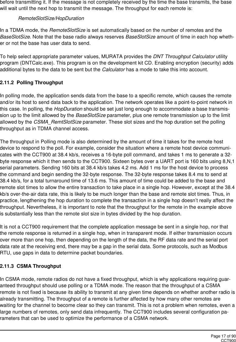 Page 17 of 90CCT900before transmitting it. If the message is not completely received by the time the base transmits, the basewill wait until the next hop to transmit the message. The throughput for each remote is:RemoteSlotSize/HopDurationIn a TDMA mode, the RemoteSlotSize is set automatically based on the number of remotes and theBaseSlotSize. Note that the base radio always reserves BaseSlotSize amount of time in each hop wheth-er or not the base has user data to send.To help select appropriate parameter values, MURATA provides the DNT Throughput Calculator utilityprogram (DNTCalc.exe). This program is on the development kit CD. Enabling encryption (security) addsadditional bytes to the data to be sent but the Calculator has a mode to take this into account.2.11.2  Polling ThroughputIn polling mode, the application sends data from the base to a specific remote, which causes the remoteand/or its host to send data back to the application. The network operates like a point-to-point network inthis case. In polling, the HopDuration should be set just long enough to accommodate a base transmis-sion up to the limit allowed by the BaseSlotSize parameter, plus one remote transmission up to the limitallowed by the CSMA_RemtSlotSize parameter. These slot sizes and the hop duration set the pollingthroughput as in TDMA channel access.The throughput in Polling mode is also determined by the amount of time it takes for the remote hostdevice to respond to the poll. For example, consider the situation where a remote host device communi-cates with the CCT900 at 38.4 kb/s, receives a 16-byte poll command, and takes 1 ms to generate a 32-byte response which it then sends to the CCT900. Sixteen bytes over a UART port is 160 bits using 8,N,1serial parameters. Sending 160 bits at 38.4 kb/s takes 4.2 ms. Add 1 ms for the host device to processthe command and begin sending the 32-byte response. The 32-byte response takes 8.4 ms to send at38.4 kb/s, for a total turnaround time of 13.6 ms. This amount of time could be added to the base andremote slot times to allow the entire transaction to take place in a single hop. However, except at the 38.4kb/s over-the-air data rate, this is likely to be much longer than the base and remote slot times. Thus, inpractice, lengthening the hop duration to complete the transaction in a single hop doesn’t really affect thethroughput. Nevertheless, it is important to note that the throughput for the remote in the example aboveis substantially less than the remote slot size in bytes divided by the hop duration.It is not a CCT900 requirement that the complete application message be sent in a single hop, nor thatthe remote response is returned in a single hop, when in transparent mode. If either transmission occursover more than one hop, then depending on the length of the data, the RF data rate and the serial portdata rate at the receiving end, there may be a gap in the serial data. Some protocols, such as ModbusRTU, use gaps in data to determine packet boundaries.2.11.3 CSMA ThroughputIn CSMA mode, remote radios do not have a fixed throughput, which is why applications requiring guar-anteed throughput should use polling or a TDMA mode. The reason that the throughput of a CSMAremote is not fixed is because its ability to transmit at any given time depends on whether another radio isalready transmitting. The throughput of a remote is further affected by how many other remotes arewaiting for the channel to become clear so they can transmit. This is not a problem when remotes, even alarge numbers of remotes, only send data infrequently. The CCT900 includes several configuration pa-rameters that can be used to optimize the performance of a CSMA network.