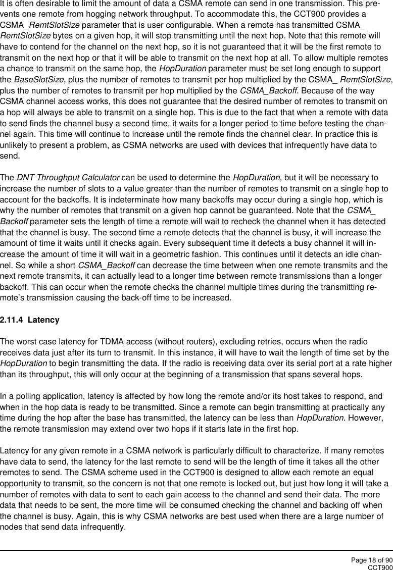 Page 18 of 90CCT900It is often desirable to limit the amount of data a CSMA remote can send in one transmission. This pre-vents one remote from hogging network throughput. To accommodate this, the CCT900 provides aCSMA_RemtSlotSize parameter that is user configurable. When a remote has transmitted CSMA_RemtSlotSize bytes on a given hop, it will stop transmitting until the next hop. Note that this remote willhave to contend for the channel on the next hop, so it is not guaranteed that it will be the first remote totransmit on the next hop or that it will be able to transmit on the next hop at all. To allow multiple remotesa chance to transmit on the same hop, the HopDuration parameter must be set long enough to supportthe BaseSlotSize, plus the number of remotes to transmit per hop multiplied by the CSMA_ RemtSlotSize,plus the number of remotes to transmit per hop multiplied by the CSMA_Backoff. Because of the wayCSMA channel access works, this does not guarantee that the desired number of remotes to transmit ona hop will always be able to transmit on a single hop. This is due to the fact that when a remote with datato send finds the channel busy a second time, it waits for a longer period to time before testing the chan-nel again. This time will continue to increase until the remote finds the channel clear. In practice this isunlikely to present a problem, as CSMA networks are used with devices that infrequently have data tosend.The DNT Throughput Calculator can be used to determine the HopDuration, but it will be necessary toincrease the number of slots to a value greater than the number of remotes to transmit on a single hop toaccount for the backoffs. It is indeterminate how many backoffs may occur during a single hop, which iswhy the number of remotes that transmit on a given hop cannot be guaranteed. Note that the CSMA_Backoff parameter sets the length of time a remote will wait to recheck the channel when it has detectedthat the channel is busy. The second time a remote detects that the channel is busy, it will increase theamount of time it waits until it checks again. Every subsequent time it detects a busy channel it will in-crease the amount of time it will wait in a geometric fashion. This continues until it detects an idle chan-nel. So while a short CSMA_Backoff can decrease the time between when one remote transmits and thenext remote transmits, it can actually lead to a longer time between remote transmissions than a longerbackoff. This can occur when the remote checks the channel multiple times during the transmitting re-mote’s transmission causing the back-off time to be increased.2.11.4 LatencyThe worst case latency for TDMA access (without routers), excluding retries, occurs when the radioreceives data just after its turn to transmit. In this instance, it will have to wait the length of time set by theHopDuration to begin transmitting the data. If the radio is receiving data over its serial port at a rate higherthan its throughput, this will only occur at the beginning of a transmission that spans several hops.In a polling application, latency is affected by how long the remote and/or its host takes to respond, andwhen in the hop data is ready to be transmitted. Since a remote can begin transmitting at practically anytime during the hop after the base has transmitted, the latency can be less than HopDuration. However,the remote transmission may extend over two hops if it starts late in the first hop.Latency for any given remote in a CSMA network is particularly difficult to characterize. If many remoteshave data to send, the latency for the last remote to send will be the length of time it takes all the otherremotes to send. The CSMA scheme used in the CCT900 is designed to allow each remote an equalopportunity to transmit, so the concern is not that one remote is locked out, but just how long it will take anumber of remotes with data to sent to each gain access to the channel and send their data. The moredata that needs to be sent, the more time will be consumed checking the channel and backing off whenthe channel is busy. Again, this is why CSMA networks are best used when there are a large number ofnodes that send data infrequently.