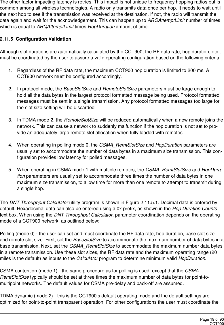 Page 19 of 90CCT900The other factor impacting latency is retries. This impact is not unique to frequency hopping radios but iscommon among all wireless technologies. A radio only transmits data once per hop. It needs to wait untilthe next hop to see if the transmission was received at the destination. If not, the radio will transmit thedata again and wait for the acknowledgement. This can happen up to ARQAttemptLimit number of timeswhich is equal to ARQAttemptLimit times HopDuration amount of time.2.11.5 Configuration ValidationAlthough slot durations are automatically calculated by the CCT900, the RF data rate, hop duration, etc.,must be coordinated by the user to assure a valid operating configuration based on the following criteria:1. Regardless of the RF data rate, the maximum CCT900 hop duration is limited to 200 ms. ACCT900 network must be configured accordingly.2. In protocol mode, the BaseSlotSize and RemoteSlotSize parameters must be large enough tohold all the data bytes in the largest protocol formatted message being used. Protocol formattedmessages must be sent in a single transmission. Any protocol formatted messages too large forthe slot size setting will be discarded3. In TDMA mode 2, the RemoteSlotSize will be reduced automatically when a new remote joins thenetwork. This can cause a network to suddenly malfunction if the hop duration is not set to pro-vide an adequately large remote slot allocation when fully loaded with remotes4. When operating in polling mode 0, the CSMA_RemtSlotSize and HopDuration parameters areusually set to accommodate the number of data bytes in a maximum size transmission. This con-figuration provides low latency for polled messages.5. When operating in CSMA mode 1 with multiple remotes, the CSMA_RemtSlotSize and HopDura-tion parameters are usually set to accommodate three times the number of data bytes in onemaximum size transmission, to allow time for more than one remote to attempt to transmit duringa single hop.The DNT Throughput Calculator utility program is shown in Figure 2.11.5.1. Decimal data is entered bydefault. Hexadecimal data can also be entered using a 0x prefix, as shown in the Hop Duration Countstext box. When using the DNT Throughput Calculator, parameter coordination depends on the operatingmode of a CCT900 network, as outlined below:Polling (mode 0) - the user can set and must coordinate the RF data rate, hop duration, base slot sizeand remote slot size. First, set the BaseSlotSize to accommodate the maximum number of data bytes in abase transmission. Next, set the CSMA_RemtSlotSize to accommodate the maximum number data bytesin a remote transmission. Use these slot sizes, the RF data rate and the maximum operating range (20miles is the default) as inputs to the Calculator program to determine minimum valid HopDuration.CSMA contention (mode 1) - the same procedure as for polling is used, except that the CSMA_RemtSlotSize typically should be set at three times the maximum number of data bytes for point-to-multipoint networks. The default values for CSMA pre-delay and back-off are assumed.TDMA dynamic (mode 2) - this is the CCT900’s default operating mode and the default settings areoptimized for point-to-point transparent operation. For other configurations the user must coordinate the