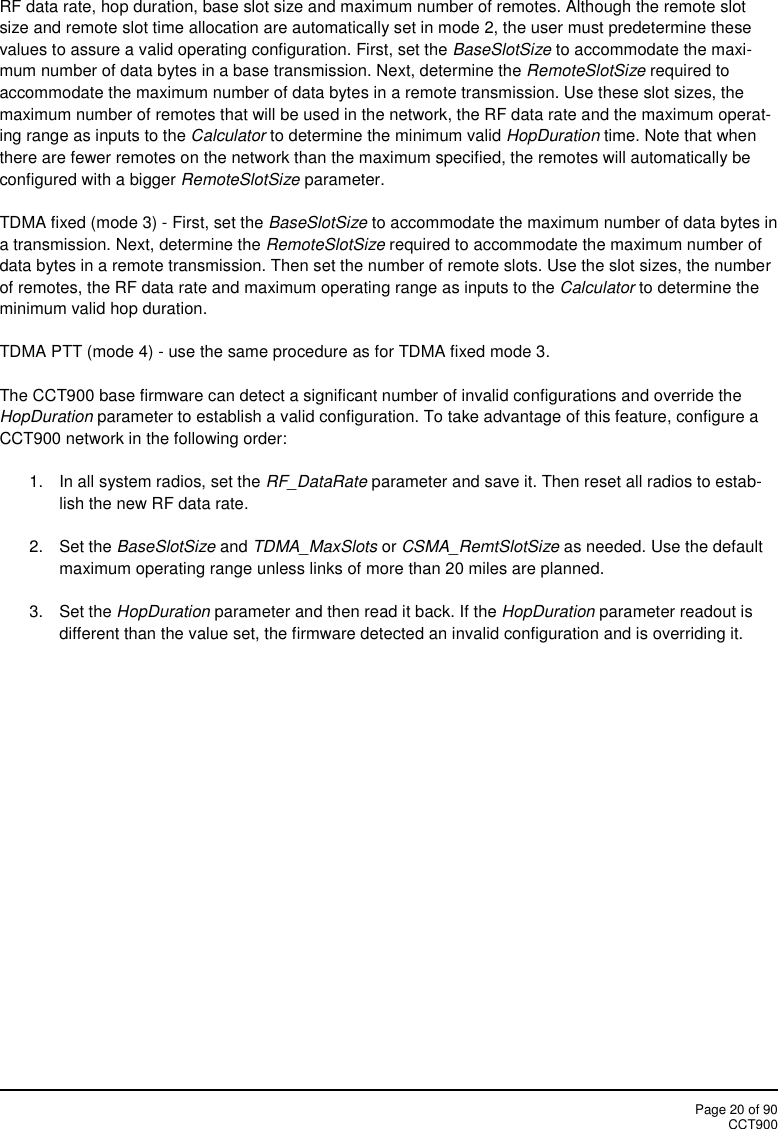 Page 20 of 90CCT900RF data rate, hop duration, base slot size and maximum number of remotes. Although the remote slotsize and remote slot time allocation are automatically set in mode 2, the user must predetermine thesevalues to assure a valid operating configuration. First, set the BaseSlotSize to accommodate the maxi-mum number of data bytes in a base transmission. Next, determine the RemoteSlotSize required toaccommodate the maximum number of data bytes in a remote transmission. Use these slot sizes, themaximum number of remotes that will be used in the network, the RF data rate and the maximum operat-ing range as inputs to the Calculator to determine the minimum valid HopDuration time. Note that whenthere are fewer remotes on the network than the maximum specified, the remotes will automatically beconfigured with a bigger RemoteSlotSize parameter.TDMA fixed (mode 3) - First, set the BaseSlotSize to accommodate the maximum number of data bytes ina transmission. Next, determine the RemoteSlotSize required to accommodate the maximum number ofdata bytes in a remote transmission. Then set the number of remote slots. Use the slot sizes, the numberof remotes, the RF data rate and maximum operating range as inputs to the Calculator to determine theminimum valid hop duration.TDMA PTT (mode 4) - use the same procedure as for TDMA fixed mode 3.The CCT900 base firmware can detect a significant number of invalid configurations and override theHopDuration parameter to establish a valid configuration. To take advantage of this feature, configure aCCT900 network in the following order:1. In all system radios, set the RF_DataRate parameter and save it. Then reset all radios to estab-lish the new RF data rate.2. Set the BaseSlotSize and TDMA_MaxSlots or CSMA_RemtSlotSize as needed. Use the defaultmaximum operating range unless links of more than 20 miles are planned.3. Set the HopDuration parameter and then read it back. If the HopDuration parameter readout isdifferent than the value set, the firmware detected an invalid configuration and is overriding it.
