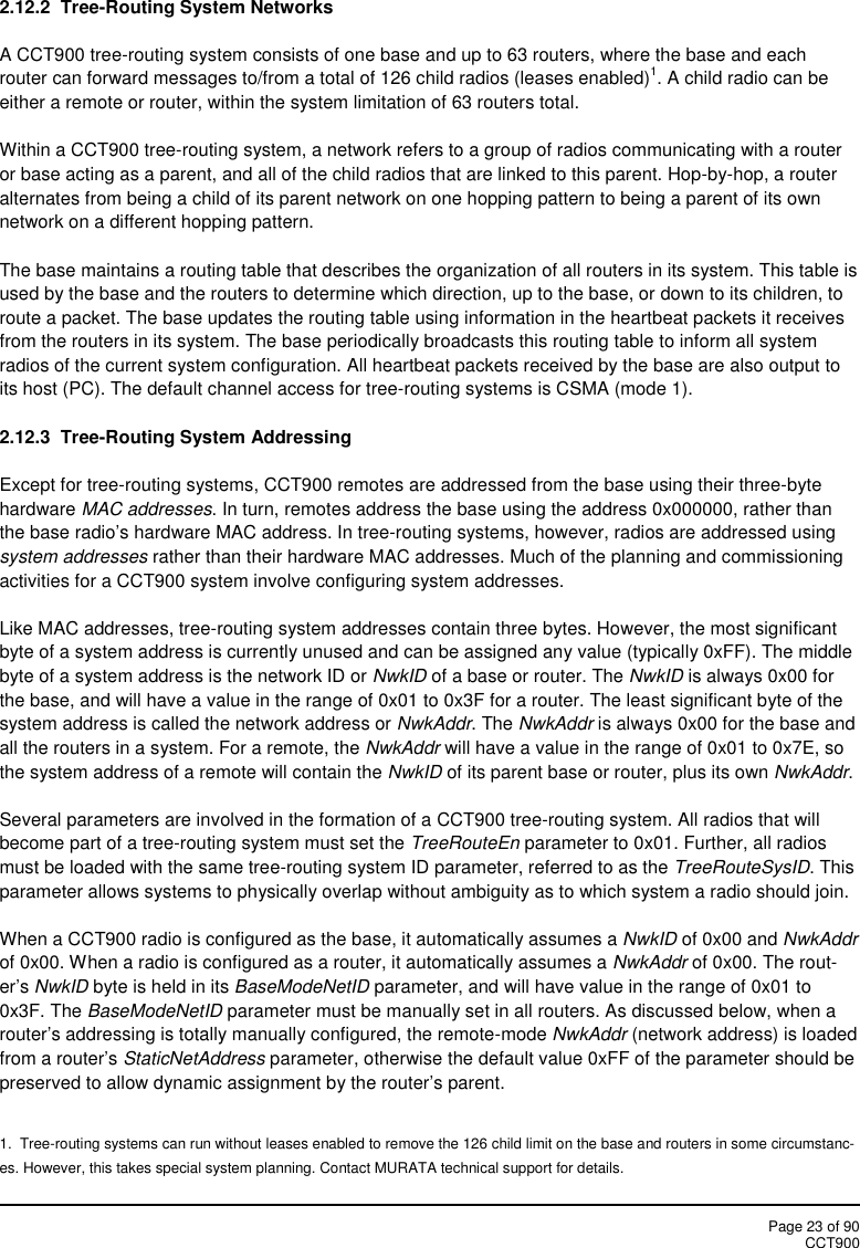 Page 23 of 90CCT9002.12.2 Tree-Routing System NetworksA CCT900 tree-routing system consists of one base and up to 63 routers, where the base and eachrouter can forward messages to/from a total of 126 child radios (leases enabled)1. A child radio can beeither a remote or router, within the system limitation of 63 routers total.Within a CCT900 tree-routing system, a network refers to a group of radios communicating with a routeror base acting as a parent, and all of the child radios that are linked to this parent. Hop-by-hop, a routeralternates from being a child of its parent network on one hopping pattern to being a parent of its ownnetwork on a different hopping pattern.The base maintains a routing table that describes the organization of all routers in its system. This table isused by the base and the routers to determine which direction, up to the base, or down to its children, toroute a packet. The base updates the routing table using information in the heartbeat packets it receivesfrom the routers in its system. The base periodically broadcasts this routing table to inform all systemradios of the current system configuration. All heartbeat packets received by the base are also output toits host (PC). The default channel access for tree-routing systems is CSMA (mode 1).2.12.3  Tree-Routing System AddressingExcept for tree-routing systems, CCT900 remotes are addressed from the base using their three-bytehardware MAC addresses. In turn, remotes address the base using the address 0x000000, rather thanthe base radio’s hardware MAC address. In tree-routing systems, however, radios are addressed usingsystem addresses rather than their hardware MAC addresses. Much of the planning and commissioningactivities for a CCT900 system involve configuring system addresses.Like MAC addresses, tree-routing system addresses contain three bytes. However, the most significantbyte of a system address is currently unused and can be assigned any value (typically 0xFF). The middlebyte of a system address is the network ID or NwkID of a base or router. The NwkID is always 0x00 forthe base, and will have a value in the range of 0x01 to 0x3F for a router. The least significant byte of thesystem address is called the network address or NwkAddr. The NwkAddr is always 0x00 for the base andall the routers in a system. For a remote, the NwkAddr will have a value in the range of 0x01 to 0x7E, sothe system address of a remote will contain the NwkID of its parent base or router, plus its own NwkAddr.Several parameters are involved in the formation of a CCT900 tree-routing system. All radios that willbecome part of a tree-routing system must set the TreeRouteEn parameter to 0x01. Further, all radiosmust be loaded with the same tree-routing system ID parameter, referred to as the TreeRouteSysID. Thisparameter allows systems to physically overlap without ambiguity as to which system a radio should join.When a CCT900 radio is configured as the base, it automatically assumes a NwkID of 0x00 and NwkAddrof 0x00. When a radio is configured as a router, it automatically assumes a NwkAddr of 0x00. The rout-er’s NwkID byte is held in its BaseModeNetID parameter, and will have value in the range of 0x01 to0x3F. The BaseModeNetID parameter must be manually set in all routers. As discussed below, when arouter’s addressing is totally manually configured, the remote-mode NwkAddr (network address) is loadedfrom a router’s StaticNetAddress parameter, otherwise the default value 0xFF of the parameter should bepreserved to allow dynamic assignment by the router’s parent.1.  Tree-routing systems can run without leases enabled to remove the 126 child limit on the base and routers in some circumstanc-es. However, this takes special system planning. Contact MURATA technical support for details.