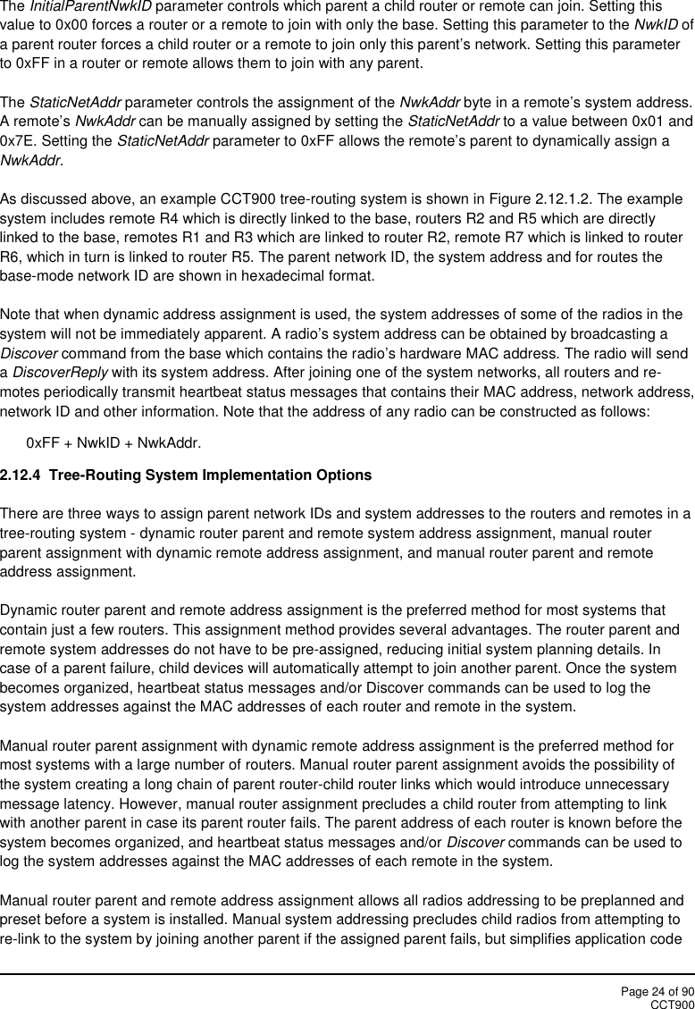 Page 24 of 90CCT900The InitialParentNwkID parameter controls which parent a child router or remote can join. Setting thisvalue to 0x00 forces a router or a remote to join with only the base. Setting this parameter to the NwkID ofa parent router forces a child router or a remote to join only this parent’s network. Setting this parameterto 0xFF in a router or remote allows them to join with any parent.The StaticNetAddr parameter controls the assignment of the NwkAddr byte in a remote’s system address.A remote’s NwkAddr can be manually assigned by setting the StaticNetAddr to a value between 0x01 and0x7E. Setting the StaticNetAddr parameter to 0xFF allows the remote’s parent to dynamically assign aNwkAddr.As discussed above, an example CCT900 tree-routing system is shown in Figure 2.12.1.2. The examplesystem includes remote R4 which is directly linked to the base, routers R2 and R5 which are directlylinked to the base, remotes R1 and R3 which are linked to router R2, remote R7 which is linked to routerR6, which in turn is linked to router R5. The parent network ID, the system address and for routes thebase-mode network ID are shown in hexadecimal format.Note that when dynamic address assignment is used, the system addresses of some of the radios in thesystem will not be immediately apparent. A radio’s system address can be obtained by broadcasting aDiscover command from the base which contains the radio’s hardware MAC address. The radio will sendaDiscoverReply with its system address. After joining one of the system networks, all routers and re-motes periodically transmit heartbeat status messages that contains their MAC address, network address,network ID and other information. Note that the address of any radio can be constructed as follows:0xFF + NwkID + NwkAddr.2.12.4  Tree-Routing System Implementation OptionsThere are three ways to assign parent network IDs and system addresses to the routers and remotes in atree-routing system - dynamic router parent and remote system address assignment, manual routerparent assignment with dynamic remote address assignment, and manual router parent and remoteaddress assignment.Dynamic router parent and remote address assignment is the preferred method for most systems thatcontain just a few routers. This assignment method provides several advantages. The router parent andremote system addresses do not have to be pre-assigned, reducing initial system planning details. Incase of a parent failure, child devices will automatically attempt to join another parent. Once the systembecomes organized, heartbeat status messages and/or Discover commands can be used to log thesystem addresses against the MAC addresses of each router and remote in the system.Manual router parent assignment with dynamic remote address assignment is the preferred method formost systems with a large number of routers. Manual router parent assignment avoids the possibility ofthe system creating a long chain of parent router-child router links which would introduce unnecessarymessage latency. However, manual router assignment precludes a child router from attempting to linkwith another parent in case its parent router fails. The parent address of each router is known before thesystem becomes organized, and heartbeat status messages and/or Discover commands can be used tolog the system addresses against the MAC addresses of each remote in the system.Manual router parent and remote address assignment allows all radios addressing to be preplanned andpreset before a system is installed. Manual system addressing precludes child radios from attempting tore-link to the system by joining another parent if the assigned parent fails, but simplifies application code