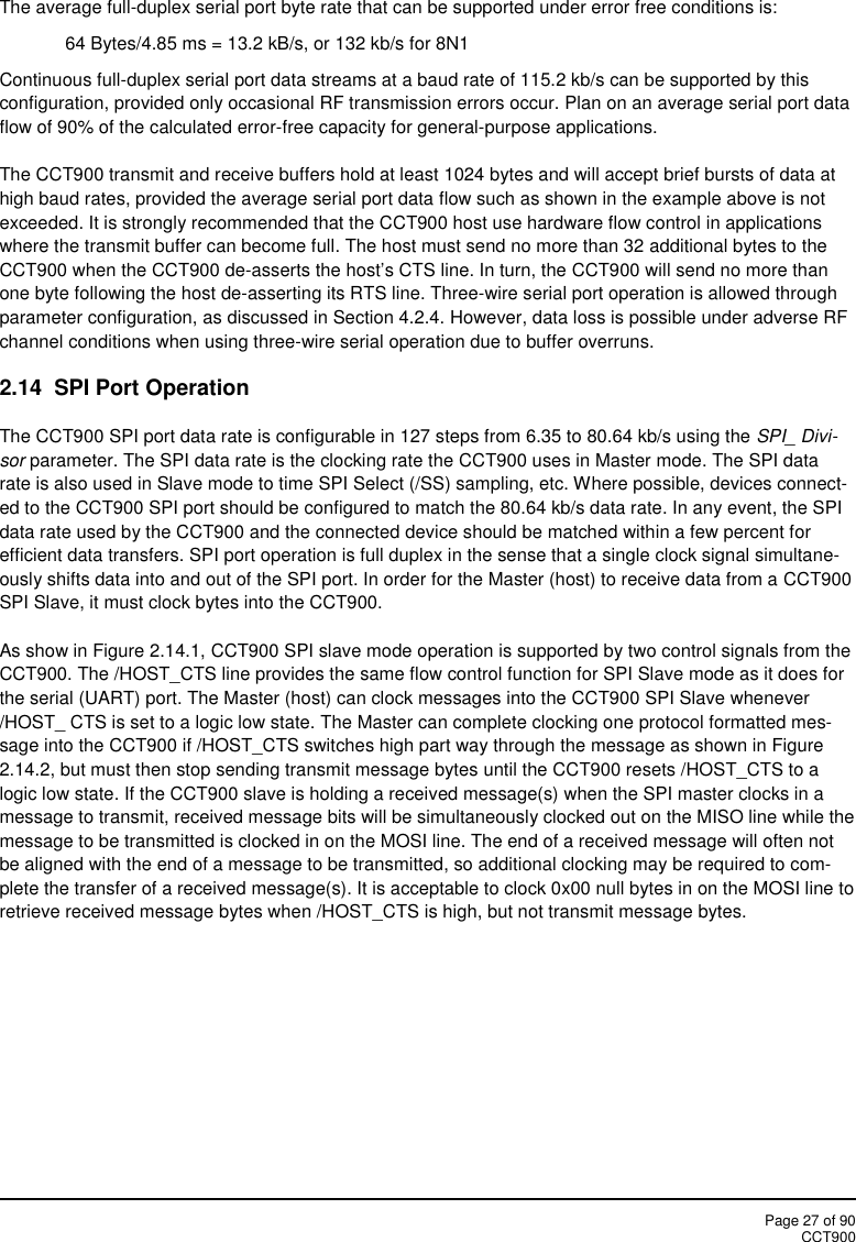 Page 27 of 90CCT900The average full-duplex serial port byte rate that can be supported under error free conditions is:64 Bytes/4.85 ms = 13.2 kB/s, or 132 kb/s for 8N1Continuous full-duplex serial port data streams at a baud rate of 115.2 kb/s can be supported by thisconfiguration, provided only occasional RF transmission errors occur. Plan on an average serial port dataflow of 90% of the calculated error-free capacity for general-purpose applications.The CCT900 transmit and receive buffers hold at least 1024 bytes and will accept brief bursts of data athigh baud rates, provided the average serial port data flow such as shown in the example above is notexceeded. It is strongly recommended that the CCT900 host use hardware flow control in applicationswhere the transmit buffer can become full. The host must send no more than 32 additional bytes to theCCT900 when the CCT900 de-asserts the host’s CTS line. In turn, the CCT900 will send no more thanone byte following the host de-asserting its RTS line. Three-wire serial port operation is allowed throughparameter configuration, as discussed in Section 4.2.4. However, data loss is possible under adverse RFchannel conditions when using three-wire serial operation due to buffer overruns.2.14  SPI Port OperationThe CCT900 SPI port data rate is configurable in 127 steps from 6.35 to 80.64 kb/s using the SPI_ Divi-sor parameter. The SPI data rate is the clocking rate the CCT900 uses in Master mode. The SPI datarate is also used in Slave mode to time SPI Select (/SS) sampling, etc. Where possible, devices connect-ed to the CCT900 SPI port should be configured to match the 80.64 kb/s data rate. In any event, the SPIdata rate used by the CCT900 and the connected device should be matched within a few percent forefficient data transfers. SPI port operation is full duplex in the sense that a single clock signal simultane-ously shifts data into and out of the SPI port. In order for the Master (host) to receive data from a CCT900SPI Slave, it must clock bytes into the CCT900.As show in Figure 2.14.1, CCT900 SPI slave mode operation is supported by two control signals from theCCT900. The /HOST_CTS line provides the same flow control function for SPI Slave mode as it does forthe serial (UART) port. The Master (host) can clock messages into the CCT900 SPI Slave whenever/HOST_ CTS is set to a logic low state. The Master can complete clocking one protocol formatted mes-sage into the CCT900 if /HOST_CTS switches high part way through the message as shown in Figure2.14.2, but must then stop sending transmit message bytes until the CCT900 resets /HOST_CTS to alogic low state. If the CCT900 slave is holding a received message(s) when the SPI master clocks in amessage to transmit, received message bits will be simultaneously clocked out on the MISO line while themessage to be transmitted is clocked in on the MOSI line. The end of a received message will often notbe aligned with the end of a message to be transmitted, so additional clocking may be required to com-plete the transfer of a received message(s). It is acceptable to clock 0x00 null bytes in on the MOSI line toretrieve received message bytes when /HOST_CTS is high, but not transmit message bytes.