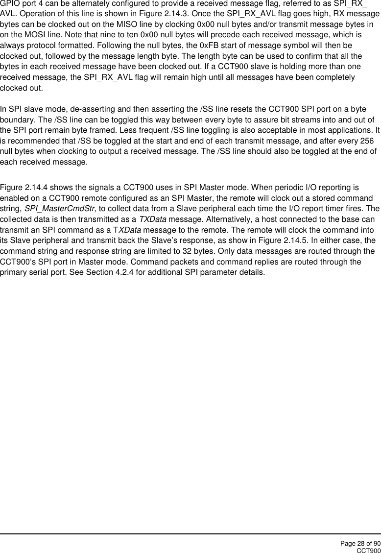 Page 28 of 90CCT900GPIO port 4 can be alternately configured to provide a received message flag, referred to as SPI_RX_AVL. Operation of this line is shown in Figure 2.14.3. Once the SPI_RX_AVL flag goes high, RX messagebytes can be clocked out on the MISO line by clocking 0x00 null bytes and/or transmit message bytes inon the MOSI line. Note that nine to ten 0x00 null bytes will precede each received message, which isalways protocol formatted. Following the null bytes, the 0xFB start of message symbol will then beclocked out, followed by the message length byte. The length byte can be used to confirm that all thebytes in each received message have been clocked out. If a CCT900 slave is holding more than onereceived message, the SPI_RX_AVL flag will remain high until all messages have been completelyclocked out.In SPI slave mode, de-asserting and then asserting the /SS line resets the CCT900 SPI port on a byteboundary. The /SS line can be toggled this way between every byte to assure bit streams into and out ofthe SPI port remain byte framed. Less frequent /SS line toggling is also acceptable in most applications. Itis recommended that /SS be toggled at the start and end of each transmit message, and after every 256null bytes when clocking to output a received message. The /SS line should also be toggled at the end ofeach received message.Figure 2.14.4 shows the signals a CCT900 uses in SPI Master mode. When periodic I/O reporting isenabled on a CCT900 remote configured as an SPI Master, the remote will clock out a stored commandstring, SPI_MasterCmdStr, to collect data from a Slave peripheral each time the I/O report timer fires. Thecollected data is then transmitted as a TXData message. Alternatively, a host connected to the base cantransmit an SPI command as a TXData message to the remote. The remote will clock the command intoits Slave peripheral and transmit back the Slave’s response, as show in Figure 2.14.5. In either case, thecommand string and response string are limited to 32 bytes. Only data messages are routed through theCCT900’s SPI port in Master mode. Command packets and command replies are routed through theprimary serial port. See Section 4.2.4 for additional SPI parameter details.