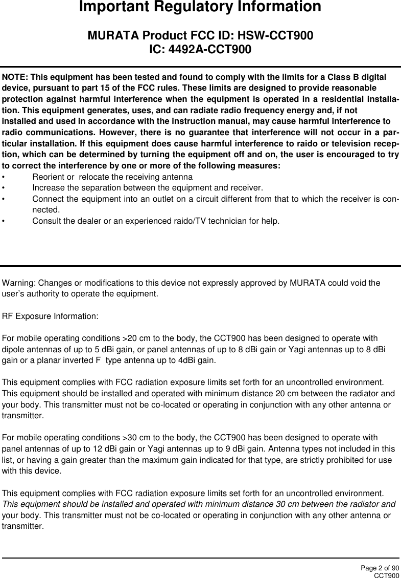Page 2 of 90CCT900Important Regulatory InformationMURATA Product FCC ID: HSW-CCT900IC: 4492A-CCT900NOTE: This equipment has been tested and found to comply with the limits for a Class B digitaldevice, pursuant to part 15 of the FCC rules. These limits are designed to provide reasonableprotection against harmful interference when the equipment is operated in a residential installa-tion. This equipment generates, uses, and can radiate radio frequency energy and, if notinstalled and used in accordance with the instruction manual, may cause harmful interference toradio communications. However, there is no guarantee that interference will not occur in a par-ticular installation. If this equipment does cause harmful interference to raido or television recep-tion, which can be determined by turning the equipment off and on, the user is encouraged to tryto correct the interference by one or more of the following measures:• Reorient or  relocate the receiving antenna• Increase the separation between the equipment and receiver.• Connect the equipment into an outlet on a circuit different from that to which the receiver is con-nected.• Consult the dealer or an experienced raido/TV technician for help.Warning: Changes or modifications to this device not expressly approved by MURATA could void theuser’s authority to operate the equipment.RF Exposure Information:For mobile operating conditions &gt;20 cm to the body, the CCT900 has been designed to operate withdipole antennas of up to 5 dBi gain, or panel antennas of up to 8 dBi gain or Yagi antennas up to 8 dBigain or a planar inverted F type antenna up to 4dBi gain.This equipment complies with FCC radiation exposure limits set forth for an uncontrolled environment.This equipment should be installed and operated with minimum distance 20 cm between the radiator andyour body. This transmitter must not be co-located or operating in conjunction with any other antenna ortransmitter.For mobile operating conditions &gt;30 cm to the body, the CCT900 has been designed to operate withpanel antennas of up to 12 dBi gain or Yagi antennas up to 9 dBi gain. Antenna types not included in thislist, or having a gain greater than the maximum gain indicated for that type, are strictly prohibited for usewith this device.This equipment complies with FCC radiation exposure limits set forth for an uncontrolled environment.This equipment should be installed and operated with minimum distance 30 cm between the radiator andyour body. This transmitter must not be co-located or operating in conjunction with any other antenna ortransmitter.