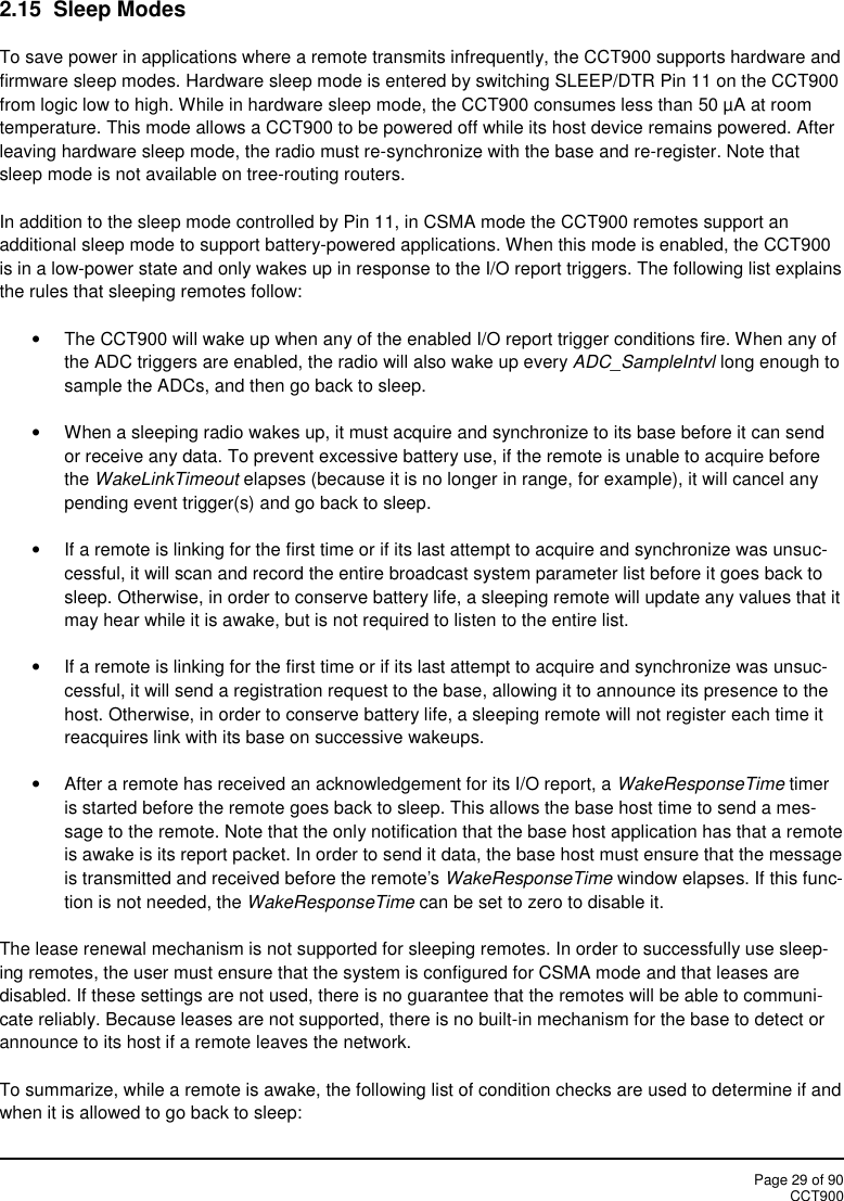 Page 29 of 90CCT9002.15 Sleep ModesTo save power in applications where a remote transmits infrequently, the CCT900 supports hardware andfirmware sleep modes. Hardware sleep mode is entered by switching SLEEP/DTR Pin 11 on the CCT900from logic low to high. While in hardware sleep mode, the CCT900 consumes less than 50 µA at roomtemperature. This mode allows a CCT900 to be powered off while its host device remains powered. Afterleaving hardware sleep mode, the radio must re-synchronize with the base and re-register. Note thatsleep mode is not available on tree-routing routers.In addition to the sleep mode controlled by Pin 11, in CSMA mode the CCT900 remotes support anadditional sleep mode to support battery-powered applications. When this mode is enabled, the CCT900is in a low-power state and only wakes up in response to the I/O report triggers. The following list explainsthe rules that sleeping remotes follow:The CCT900 will wake up when any of the enabled I/O report trigger conditions fire. When any ofthe ADC triggers are enabled, the radio will also wake up every ADC_SampleIntvl long enough tosample the ADCs, and then go back to sleep.When a sleeping radio wakes up, it must acquire and synchronize to its base before it can sendor receive any data. To prevent excessive battery use, if the remote is unable to acquire beforethe WakeLinkTimeout elapses (because it is no longer in range, for example), it will cancel anypending event trigger(s) and go back to sleep.If a remote is linking for the first time or if its last attempt to acquire and synchronize was unsuc-cessful, it will scan and record the entire broadcast system parameter list before it goes back tosleep. Otherwise, in order to conserve battery life, a sleeping remote will update any values that itmay hear while it is awake, but is not required to listen to the entire list.If a remote is linking for the first time or if its last attempt to acquire and synchronize was unsuc-cessful, it will send a registration request to the base, allowing it to announce its presence to thehost. Otherwise, in order to conserve battery life, a sleeping remote will not register each time itreacquires link with its base on successive wakeups.After a remote has received an acknowledgement for its I/O report, a WakeResponseTime timeris started before the remote goes back to sleep. This allows the base host time to send a mes-sage to the remote. Note that the only notification that the base host application has that a remoteis awake is its report packet. In order to send it data, the base host must ensure that the messageis transmitted and received before the remote&apos;s WakeResponseTime window elapses. If this func-tion is not needed, the WakeResponseTime can be set to zero to disable it.The lease renewal mechanism is not supported for sleeping remotes. In order to successfully use sleep-ing remotes, the user must ensure that the system is configured for CSMA mode and that leases aredisabled. If these settings are not used, there is no guarantee that the remotes will be able to communi-cate reliably. Because leases are not supported, there is no built-in mechanism for the base to detect orannounce to its host if a remote leaves the network.To summarize, while a remote is awake, the following list of condition checks are used to determine if andwhen it is allowed to go back to sleep: