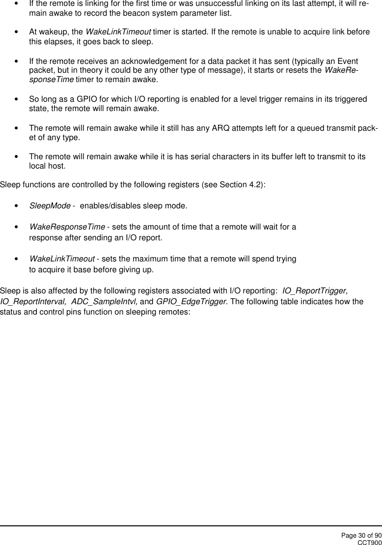 Page 30 of 90CCT900If the remote is linking for the first time or was unsuccessful linking on its last attempt, it will re-main awake to record the beacon system parameter list.At wakeup, the WakeLinkTimeout timer is started. If the remote is unable to acquire link beforethis elapses, it goes back to sleep.If the remote receives an acknowledgement for a data packet it has sent (typically an Eventpacket, but in theory it could be any other type of message), it starts or resets the WakeRe-sponseTime timer to remain awake.So long as a GPIO for which I/O reporting is enabled for a level trigger remains in its triggeredstate, the remote will remain awake.The remote will remain awake while it still has any ARQ attempts left for a queued transmit pack-et of any type.The remote will remain awake while it is has serial characters in its buffer left to transmit to itslocal host.Sleep functions are controlled by the following registers (see Section 4.2):SleepMode - enables/disables sleep mode.WakeResponseTime - sets the amount of time that a remote will wait for aresponse after sending an I/O report.WakeLinkTimeout - sets the maximum time that a remote will spend tryingto acquire it base before giving up.Sleep is also affected by the following registers associated with I/O reporting: IO_ReportTrigger,IO_ReportInterval,  ADC_SampleIntvl, and GPIO_EdgeTrigger. The following table indicates how thestatus and control pins function on sleeping remotes: