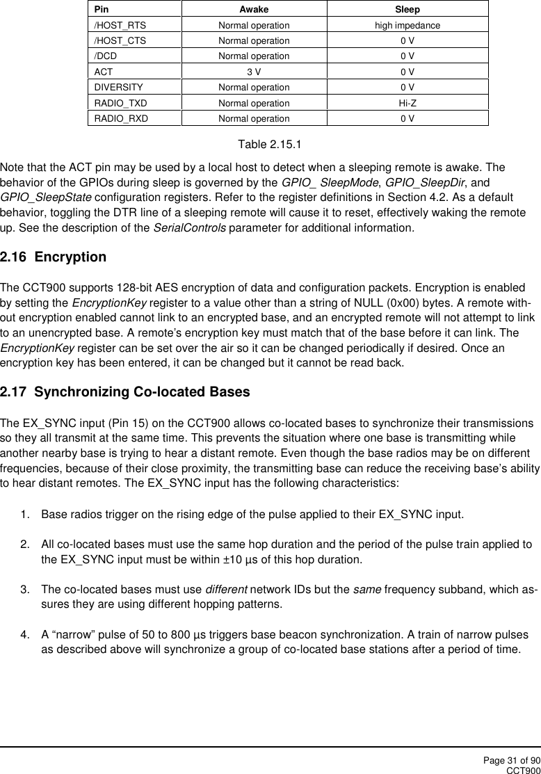 Page 31 of 90CCT900PinAwakeSleep/HOST_RTSNormal operationhigh impedance/HOST_CTSNormal operation0 V/DCDNormal operation0 VACT3 V0 VDIVERSITYNormal operation0 VRADIO_TXDNormal operationHi-ZRADIO_RXDNormal operation0 VTable 2.15.1Note that the ACT pin may be used by a local host to detect when a sleeping remote is awake. Thebehavior of the GPIOs during sleep is governed by the GPIO_ SleepMode,GPIO_SleepDir, andGPIO_SleepState configuration registers. Refer to the register definitions in Section 4.2. As a defaultbehavior, toggling the DTR line of a sleeping remote will cause it to reset, effectively waking the remoteup. See the description of the SerialControls parameter for additional information.2.16 EncryptionThe CCT900 supports 128-bit AES encryption of data and configuration packets. Encryption is enabledby setting the EncryptionKey register to a value other than a string of NULL (0x00) bytes. A remote with-out encryption enabled cannot link to an encrypted base, and an encrypted remote will not attempt to linkto an unencrypted base. A remote&apos;s encryption key must match that of the base before it can link. TheEncryptionKey register can be set over the air so it can be changed periodically if desired. Once anencryption key has been entered, it can be changed but it cannot be read back.2.17 Synchronizing Co-located BasesThe EX_SYNC input (Pin 15) on the CCT900 allows co-located bases to synchronize their transmissionsso they all transmit at the same time. This prevents the situation where one base is transmitting whileanother nearby base is trying to hear a distant remote. Even though the base radios may be on differentfrequencies, because of their close proximity, the transmitting base can reduce the receiving base’s abilityto hear distant remotes. The EX_SYNC input has the following characteristics:1. Base radios trigger on the rising edge of the pulse applied to their EX_SYNC input.2. All co-located bases must use the same hop duration and the period of the pulse train applied tothe EX_SYNC input must be within ±10 µs of this hop duration.3. The co-located bases must use different network IDs but the same frequency subband, which as-sures they are using different hopping patterns.4. A “narrow” pulse of 50 to 800 µs triggers base beacon synchronization. A train of narrow pulsesas described above will synchronize a group of co-located base stations after a period of time.